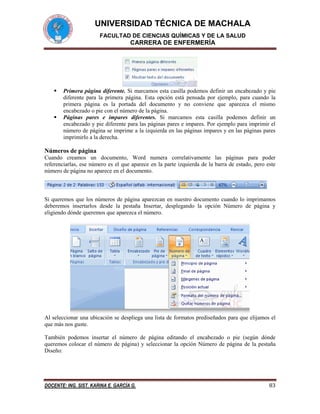UNIVERSIDAD TÉCNICA DE MACHALA
FACULTAD DE CIENCIAS QUÍMICAS Y DE LA SALUD

CARRERA DE ENFERMERÍA





Primera página diferente. Si marcamos esta casilla podemos definir un encabezado y pie
diferente para la primera página. Esta opción está pensada por ejemplo, para cuando la
primera página es la portada del documento y no conviene que aparezca el mismo
encabezado o pie con el número de la página.
Páginas pares e impares diferentes. Si marcamos esta casilla podemos definir un
encabezado y pie diferente para las páginas pares e impares. Por ejemplo para imprimir el
número de página se imprime a la izquierda en las páginas impares y en las páginas pares
imprimirlo a la derecha.

Números de página
Cuando creamos un documento, Word numera correlativamente las páginas para poder
referenciarlas, ese número es el que aparece en la parte izquierda de la barra de estado, pero este
número de página no aparece en el documento.

Si queremos que los números de página aparezcan en nuestro documento cuando lo imprimamos
deberemos insertarlos desde la pestaña Insertar, desplegando la opción Número de página y
eligiendo dónde queremos que aparezca el número.

Al seleccionar una ubicación se despliega una lista de formatos prediseñados para que elijamos el
que más nos guste.
También podemos insertar el número de página editando el encabezado o pie (según dónde
queremos colocar el número de página) y seleccionar la opción Número de página de la pestaña
Diseño:

DOCENTE: ING. SIST. KARINA E. GARCÍA G.

83

 