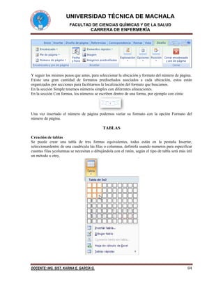 UNIVERSIDAD TÉCNICA DE MACHALA
FACULTAD DE CIENCIAS QUÍMICAS Y DE LA SALUD

CARRERA DE ENFERMERÍA

Y seguir los mismos pasos que antes, para seleccionar la ubicación y formato del número de página.
Existe una gran cantidad de formatos prediseñados asociados a cada ubicación, estos están
organizados por secciones para facilitarnos la localización del formato que buscamos.
En la sección Simple tenemos números simples con diferentes alineaciones.
En la sección Con formas, los números se escriben dentro de una forma, por ejemplo con cinta:

Una vez insertado el número de página podemos variar su formato con la opción Formato del
número de página.

TABLAS
Creación de tablas
Se puede crear una tabla de tres formas equivalentes, todas están en la pestaña Insertar,
seleccionardentro de una cuadrícula las filas o columnas, definirla usando numeros para especificar
cuantas filas ycolumnas se necesitan o dibujándola con el ratón, según el tipo de tabla será más útil
un método u otro,

DOCENTE: ING. SIST. KARINA E. GARCÍA G.

84

 