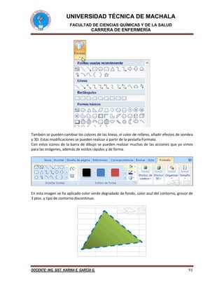 UNIVERSIDAD TÉCNICA DE MACHALA
FACULTAD DE CIENCIAS QUÍMICAS Y DE LA SALUD

CARRERA DE ENFERMERÍA

También se pueden cambiar los colores de las líneas, el color de relleno, añadir efectos de sombra
y 3D. Estas modificaciones se pueden realizar a partir de la pestaña Formato.
Con estos iconos de la barra de dibujo se pueden realizar muchas de las acciones que ya vimos
para las imágenes, además de estilos rápidos y de forma.

En esta imagen se ha aplicado color verde degradado de fondo, color azul del contorno, grosor de
3 ptos. y tipo de contorno discontinuo.

DOCENTE: ING. SIST. KARINA E. GARCÍA G.

91

 