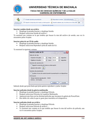 UNIVERSIDAD TÉCNICA DE MACHALA
FACULTAD DE CIENCIAS QUÍMICAS Y DE LA SALUD

CARRERA DE ENFERMERÍA

Insertar sonidos desde un archivo
 Despliega la pestaña Insertar y despliega Sonido.
 Después selecciona Sonido de archivo...
Te mostrará una ventana en la que tendrás que buscar la ruta del archivo de sonido, una vez lo
encuentres pulsa Aceptar.
Insertar pista de un CD de audio
 Despliega la pestaña Insertar y despliega Sonido.
 Después selecciona Reproducir pista de audio de Cd.
Te mostrará la siguiente ventana:

Indícale desde qué pista hasta qué pista quieres reproducir y pulsa Aceptar.
Insertar películas desde la galería multimedia
 Despliega la pestaña Insertar y despliega Película.
 Después selecciona Películas de la galería Multimedia.
 Aparecerá una lista con las distintas películas que incorpora la galería de PowerPoint.
 Haz doble clic sobre la que te guste para insertarla en la diapositiva.
Insertar películas desde un archivo
 Despliega la pestaña Insertar y despliega Película.
 Después selecciona Película de archivo....
 Te mostrará una ventana en la que tendrás que buscar la ruta del archivo de película, una
vez lo encuentres pulsa Aceptar.

DOCENTE: ING. SIST. KARINA E. GARCÍA G.

106

 