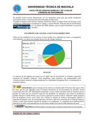 UNIVERSIDAD TÉCNICA DE MACHALA
FACULTAD DE CIENCIAS QUÍMICAS Y DE LA SALUD

CARRERA DE ENFERMERÍA
Ha perdido mucho terreno últimamente, tal vez demasiado como para que pueda recuperarlo
nuevamente frente a la posición del semi-monopolio de Microsoft.
Al perder la batalla contra Internet Explorer, decidieron liberar el código fuente de Netscape. Gran
cantidad de colaboradores rescribieron el código y crearon Mozilla. Netscape dejó de desarrollarse
el 1 de febrero del 2008, debido a que no logró incrementar su cuota de
mercado.

ESTADÍSTICA DE ACCESO A LOS NAVEGADORES WEB
Tabla con las estadísticas de los accesos al sitio norfipc.com, ordenada por meses y navegadores
web utilizados. Los datos son tomados del servicio de Google Analytics.

PLUG-IN
La mayoría de las páginas que hacen uso de algún tipo de presentación en formatos especiales
requieren los llamados "plug-in". Estos programas, todos gratuitos, son indispensables para
visualizar la parte interactiva implementada por los diseñadores de páginas Web. A continuación se
enumeran algunos:
Adobe Reader: para el manejo de los archivos en formato pdf. El formato más seguro, libre
de virus, que ha sido adoptado como el formato electrónico de los proveedores de artículos. Existe
versión para Win 98 y XP. Manténgalo actualizado, es muy común encontrar archivos recientes que no
pueden ser leídos por las versiones viejas de este programa. Es imperativo que todos los profesores
puedan manejar el Adobe Writer, con el cual se generan los archivos pdf al "imprimir" desde cualquier
tipo de programa (word, excel, html, etc). Facilita la edición de archivos descargados (adición o
supresión de páginas, etc). Se recomienda para convertir a pdf texto escaneado de su material impreso,
incluso a color, para facilitar material de estudio a sus estudiantes. Y a propósito de la publicación de
material en la web, se recomienda leer en este mismo módulo las lecturas sobre derechos de autor.
ShockWave de Macromedia: necesario para visualizar animaciones en este formato.

DOCENTE: ING. SIST. KARINA E. GARCÍA G.

11

 