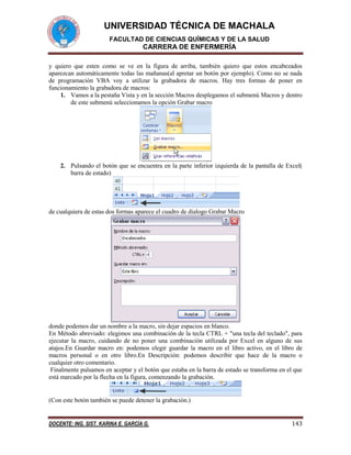 UNIVERSIDAD TÉCNICA DE MACHALA
FACULTAD DE CIENCIAS QUÍMICAS Y DE LA SALUD

CARRERA DE ENFERMERÍA
y quiero que esten como se ve en la figura de arriba, también quiero que estos encabezados
aparezcan automáticamente todas las mañanas(al apretar un botón por ejemplo). Como no se nada
de programación VBA voy a utilizar la grabadora de macros. Hay tres formas de poner en
funcionamiento la grabadora de macros:
1. Vamos a la pestaña Vista y en la sección Macros desplegamos el submenú Macros y dentro
de este submenú seleccionamos la opción Grabar macro

2. Pulsando el botón que se encuentra en la parte inferior izquierda de la pantalla de Excel(
barra de estado)

de cualquiera de estas dos formas aparece el cuadro de dialogo Grabar Macro

donde podemos dar un nombre a la macro, sin dejar espacios en blanco.
En Método abreviado: elegimos una combinación de la tecla CTRL + "una tecla del teclado", para
ejecutar la macro, cuidando de no poner una combinación utilizada por Excel en alguno de sus
atajos.En Guardar macro en: podemos elegir guardar la macro en el libro activo, en el libro de
macros personal o en otro libro.En Descripción: podemos describir que hace de la macro o
cualquier otro comentario.
Finalmente pulsamos en aceptar y el botón que estaba en la barra de estado se transforma en el que
está marcado por la flecha en la figura, comenzando la grabación.

(Con este botón también se puede detener la grabación.)

DOCENTE: ING. SIST. KARINA E. GARCÍA G.

143

 