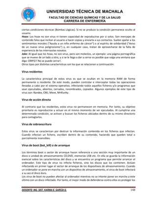 UNIVERSIDAD TÉCNICA DE MACHALA
FACULTAD DE CIENCIAS QUÍMICAS Y DE LA SALUD

CARRERA DE ENFERMERÍA
ciertas condiciones técnicas (Bombas Lógicas). Si no se produce la condición permanece oculto al
usuario.
Hoax: Los hoax no son virus ni tienen capacidad de reproducirse por si solos. Son mensajes de
contenido falso que incitan al usuario a hacer copias y enviarla a sus contactos. Suelen apelar a los
sentimientos morales ("Ayuda a un niño enfermo de cáncer") o al espíritu de solidaridad ("Aviso
de un nuevo virus peligrosísimo") y, en cualquier caso, tratan de aprovecharse de la falta de
experiencia de los internautas novatos.
Joke: Al igual que los hoax, no son virus, pero son molestos, un ejemplo: una página pornográfica
que se mueve de un lado a otro, y si se le llega a dar a cerrar es posible que salga una ventana que
diga: OMFG!! No se puede cerrar!.
Otros tipos por distintas caracterísitcas son los que se relacionan a continuación:

Virus residentes
La característica principal de estos virus es que se ocultan en la memoria RAM de forma
permanente o residente. De este modo, pueden controlar e interceptar todas las operaciones
llevadas a cabo por el sistema operativo, infectando todos aquellos ficheros y/o programas que
sean ejecutados, abiertos, cerrados, renombrados, copiados. Algunos ejemplos de este tipo de
virus son: Randex, CMJ, Meve, MrKlunky.

Virus de acción directa
Al contrario que los residentes, estos virus no permanecen en memoria. Por tanto, su objetivo
prioritario es reproducirse y actuar en el mismo momento de ser ejecutados. Al cumplirse una
determinada condición, se activan y buscan los ficheros ubicados dentro de su mismo directorio
para contagiarlos.

Virus de sobreescritura
Estos virus se caracterizan por destruir la información contenida en los ficheros que infectan.
Cuando infectan un fichero, escriben dentro de su contenido, haciendo que queden total o
parcialmente inservibles.

Virus de boot (bot_kill) o de arranque
Los términos boot o sector de arranque hacen referencia a una sección muy importante de un
disco o unidad de almacenamiento CD,DVD, memorias USB etc. En ella se guarda la información
esencial sobre las características del disco y se encuentra un programa que permite arrancar el
ordenador. Este tipo de virus no infecta ficheros, sino los discos que los contienen. Actúan
infectando en primer lugar el sector de arranque de los dispositivos de almacenamiento. Cuando
un ordenador se pone en marcha con un dispositivo de almacenamiento, el virus de boot infectará
a su vez el disco duro.
Los virus de boot no pueden afectar al ordenador mientras no se intente poner en marcha a éste
último con un disco infectado. Por tanto, el mejor modo de defenderse contra ellos es proteger los
DOCENTE: ING. SIST. KARINA E. GARCÍA G.

148

 