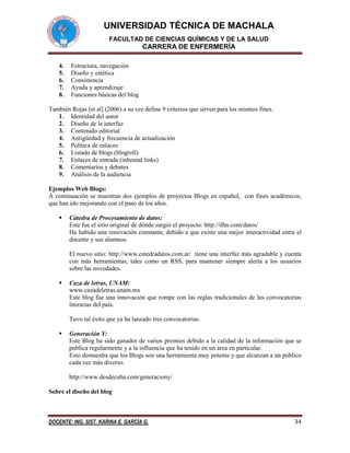 UNIVERSIDAD TÉCNICA DE MACHALA
FACULTAD DE CIENCIAS QUÍMICAS Y DE LA SALUD

CARRERA DE ENFERMERÍA
4.
5.
6.
7.
8.

Estructura, navegación
Diseño y estética
Consistencia
Ayuda y aprendizaje
Funciones básicas del blog

También Rojas [et al] (2006) a su vez define 9 criterios que sirven para los mismos fines.
1. Identidad del autor
2. Diseño de la interfaz
3. Contenido editorial
4. Antigüedad y frecuencia de actualización
5. Política de enlaces
6. Listado de blogs (blogroll)
7. Enlaces de entrada (inbound links)
8. Comentarios y debates
9. Análisis de la audiencia
Ejemplos Web Blogs:
A continuación se muestran dos ejemplos de proyectos Blogs en español, con fines académicos,
que han ido mejorando con el paso de los años.


Cátedra de Procesamiento de datos:
Este fue el sitio original de dónde surgió el proyecto: http://ilhn.com/datos/
Ha habido una renovación constante, debido a que existe una mejor interactividad entre el
docente y sus alumnos.
El nuevo sitio: http://www.catedradatos.com.ar/ tiene una interfaz más agradable y cuenta
con más herramientas, tales como un RSS, para mantener siempre alerta a los usuarios
sobre las novedades.



Caza de letras, UNAM:
www.cazadeletras.unam.mx
Este blog fue una innovación que rompe con las reglas tradicionales de las convocatorias
literarias del país.
Tuvo tal éxito que ya ha lanzado tres convocatorias.



Generación Y:
Este Blog ha sido ganador de varios premios debido a la calidad de la información que se
publica regularmente y a la influencia que ha tenido en un área en particular.
Esto demuestra que los Blogs son una herramienta muy potente y que alcanzan a un público
cada vez más diverso.
http://www.desdecuba.com/generaciony/

Sobre el diseño del blog

DOCENTE: ING. SIST. KARINA E. GARCÍA G.

34

 