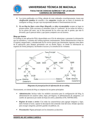UNIVERSIDAD TÉCNICA DE MACHALA
FACULTAD DE CIENCIAS QUÍMICAS Y DE LA SALUD

CARRERA DE ENFERMERÍA
4. Los textos publicados en el blog, además de estar ordenados cronológicamente, tienen una
clasificación temática de acuerdo a las categorías creadas por su autor al momento de
configurar su blog y las que vaya incorporando durante el funcionamiento de éste.
5. En un blog las ligas a otros blogs (blogroll) y a sitios recomendados ocupan un lugar en
primera plana. Estas secciones se entienden como la “confesión” de los temas de interés y
de los gustos del autor, son la lista personal de los sitios que más le gustan, que más le
divierten, que le parecen útiles y que quiere compartir con sus lectores.
Blogs por dentro
Un weblog es una aplicación Web, desarrollada con el fin de administrar y presentar la información
que los miembros y visitantes del weblog registran continuamente. Dicha administración se basa en
el registro categorizado y calendarizado de los envíos (posts) que diariamente ingresan como datos
de la aplicación, para después presentarlo con un diseño lógico, en donde la información se
organiza de forma jerárquica, facilitando el acceso y la consulta de los visitantes.

Diagrama de jerarquización de información de un weblog
Técnicamente, un sistema de blog se compone de tres partes principales:


Administración: Incluye todos los módulos necesarios para la configuración del blog, la
administración de usuarios (altas, bajas, privilegios), la administración de categorías y el
cambio de apariencia por medio de hojas de estilo y plantillas (CSS, XHTMLXSS).



Registro de textos o envíos: Con todas las características para agregar imágenes y ligas,
darle formato al texto, separar la descripción del contenido total del texto, brindar opciones
para escoger categorías, permitir guardar sin publicar, etc.



Presentación: Página principal con los elementos ya descritos.

DOCENTE: ING. SIST. KARINA E. GARCÍA G.

36

 