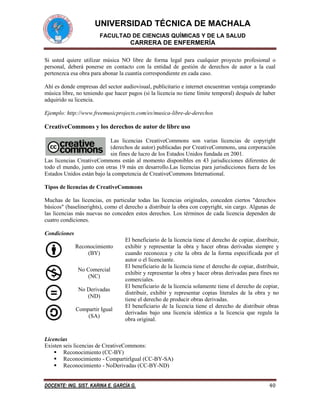 UNIVERSIDAD TÉCNICA DE MACHALA
FACULTAD DE CIENCIAS QUÍMICAS Y DE LA SALUD

CARRERA DE ENFERMERÍA
Si usted quiere utilizar música NO libre de forma legal para cualquier proyecto profesional o
personal, deberá ponerse en contacto con la entidad de gestión de derechos de autor a la cual
pertenezca esa obra para abonar la cuantía correspondiente en cada caso.
Ahí es donde empresas del sector audiovisual, publicitario e internet encuentran ventaja comprando
música libre, no teniendo que hacer pagos (si la licencia no tiene límite temporal) después de haber
adquirido su licencia.
Ejemplo: http://www.freemusicprojects.com/es/musica-libre-de-derechos

CreativeCommons y los derechos de autor de libre uso
Las licencias CreativeCommons son varias licencias de copyright
(derechos de autor) publicadas por CreativeCommons, una corporación
sin fines de lucro de los Estados Unidos fundada en 2001.
Las licencias CreativeCommons están al momento disponibles en 43 jurisdicciones diferentes de
todo el mundo, junto con otras 19 más en desarrollo.Las licencias para jurisdicciones fuera de los
Estados Unidos están bajo la competencia de CreativeCommons International.
Tipos de licencias de CreativeCommons
Muchas de las licencias, en particular todas las licencias originales, conceden ciertos "derechos
básicos" (baselinerights), como el derecho a distribuir la obra con copyright, sin cargo. Algunas de
las licencias más nuevas no conceden estos derechos. Los términos de cada licencia dependen de
cuatro condiciones.
Condiciones
Reconocimiento
(BY)
No Comercial
(NC)
No Derivadas
(ND)
Compartir Igual
(SA)

El beneficiario de la licencia tiene el derecho de copiar, distribuir,
exhibir y representar la obra y hacer obras derivadas siempre y
cuando reconozca y cite la obra de la forma especificada por el
autor o el licenciante.
El beneficiario de la licencia tiene el derecho de copiar, distribuir,
exhibir y representar la obra y hacer obras derivadas para fines no
comerciales.
El beneficiario de la licencia solamente tiene el derecho de copiar,
distribuir, exhibir y representar copias literales de la obra y no
tiene el derecho de producir obras derivadas.
El beneficiario de la licencia tiene el derecho de distribuir obras
derivadas bajo una licencia idéntica a la licencia que regula la
obra original.

Licencias
Existen seis licencias de CreativeCommons:
 Reconocimiento (CC-BY)
 Reconocimiento - CompartirIgual (CC-BY-SA)
 Reconocimiento - NoDerivadas (CC-BY-ND)
DOCENTE: ING. SIST. KARINA E. GARCÍA G.

40

 