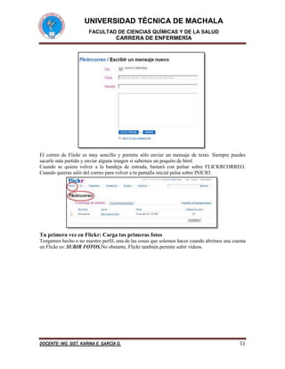 UNIVERSIDAD TÉCNICA DE MACHALA
FACULTAD DE CIENCIAS QUÍMICAS Y DE LA SALUD

CARRERA DE ENFERMERÍA

El correo de Flickr es muy sencillo y permite sólo enviar un mensaje de texto. Siempre puedes
sacarle más partido y enviar alguna imagen si sabemos un poquito de html.
Cuando se quiera volver a la bandeja de entrada, bastará con pulsar sobre FLICKRCORREO.
Cuando quieras salir del correo para volver a tu pantalla inicial pulsa sobre INICIO.

Tu primera vez en Flickr: Carga tus primeras fotos
Tengamos hecho o no nuestro perfil, una de las cosas que solemos hacer cuando abrimos una cuenta
en Flickr es: SUBIR FOTOS.No obstante, Flickr también permite subir vídeos.

DOCENTE: ING. SIST. KARINA E. GARCÍA G.

51

 