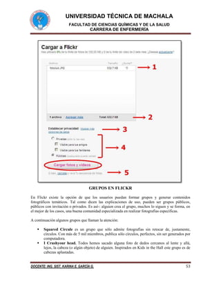 UNIVERSIDAD TÉCNICA DE MACHALA
FACULTAD DE CIENCIAS QUÍMICAS Y DE LA SALUD

CARRERA DE ENFERMERÍA

GRUPOS EN FLICKR
En Flickr existe la opción de que los usuarios puedan formar grupos y generar contenidos
fotográficos temáticos. Tal como dicen las explicaciones de uso, pueden ser grupos públicos,
públicos con invitación o privados. Es así-: alguien crea el grupo, muchos lo siguen y se forma, en
el mejor de los casos, una buena comunidad especializada en realizar fotografías específicas.
A continuación algunos grupos que llaman la atención:



Squared Circule es un grupo que sólo admite fotografías sin retocar de, justamente,
círculos. Con más de 5 mil miembros, publica sólo círculos, perfectos, sin ser generados por
computadora.
I Crushyour head. Todos hemos sacado alguna foto de dedos cercanos al lente y allá,
lejos, la cabeza (o algún objeto) de alguien. Inspirados en Kids in the Hall este grupo es de
cabezas aplastadas.

DOCENTE: ING. SIST. KARINA E. GARCÍA G.

53

 