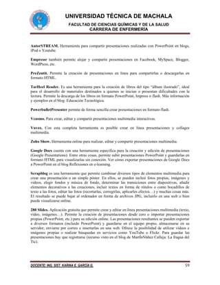 UNIVERSIDAD TÉCNICA DE MACHALA
FACULTAD DE CIENCIAS QUÍMICAS Y DE LA SALUD

CARRERA DE ENFERMERÍA

AutorSTREAM. Herramienta para compartir presentaciones realizadas con PowerPoint en blogs,
iPod o Youtube.
Empressr también permite alojar y compartir presentaciones en Facebook, MySpace, Blogger,
WordPress, etc.
PreZentit. Permite la creación de presentaciones en línea para compartirlas o descargarlas en
formato HTML.
TarHeel Reader. Es una herramienta para la creación de libros del tipo “álbum ilustrado”, ideal
para el desarrollo de materiales destinados a quienes se inician o presentan dificultades con la
lectura. Permite la descarga de los libros en formato PowerPoint, Impress o flash. Más información
y ejemplos en el blog: Educación Tecnológica.
PowerbulletPresenter permite de forma sencilla crear presentaciones en formato flash.
Vcasmo. Para crear, editar y compartir presentaciones multimedia interactivas.
Vuvox. Con esta completa herramienta es posible crear en línea presentaciones y collages
multimedia.
Zoho Show. Herramienta online para realizar, editar y compartir presentaciones multimedia.
Google Docs cuenta con una herramienta específica para la creación y edición de presentaciones
(Google Presentations). Entre otras cosas, permite subir presentaciones PowerPoint y guardarlas en
formato HTML para visualizarlas sin conexión. Ver cómo exportar presentaciones de Google Docs
a PowerPoint en el blog Reflexiones en e-learning.
Scrapblog es una herramienta que permite combinar diversos tipos de elementos multimedia para
crear una presentación o un simple póster. En ellos, se pueden incluir fotos propias, imágenes y
videos, elegir fondos y música de fondo, determinar las transiciones entre diapositivas, añadir
elementos decorativos a las creaciones, incluir textos en forma de rótulos o como bocadillos de
texto a las fotos, editar las fotos (recortarlas, corregirlas, aplicarles efectos…) y muchas cosas más.
El resultado se puede bajar al ordenador en forma de archivos JPG, incluirlo en una web o bien
puede visualizarse online.
280 Slides. Aplicación gratuita que permite crear y editar en línea presentaciones multimedia (texto,
vídeo, imágenes…). Permite la creación de presentaciones desde cero o importar presentaciones
propias (PowerPoint, etc.) para su edición online. Las presentaciones resultantes se pueden exportar
a diversos formatos (incluido PowerPoint) y guardarse en el equipo propio, almacenarse en su
servidor, enviarse por correo e insertarlas en una web. Ofrece la posibilidad de utilizar vídeos e
imágenes propias o realizar búsquedas en servicios como YouTube o Flickr. Para guardar las
presentaciones hay que registrarse (recurso visto en el blog de MartÍnNüñez Calleja: La fragua del
Tic).

DOCENTE: ING. SIST. KARINA E. GARCÍA G.

59

 