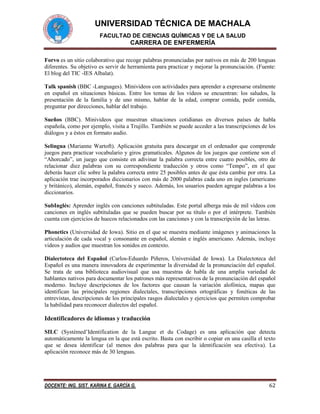 UNIVERSIDAD TÉCNICA DE MACHALA
FACULTAD DE CIENCIAS QUÍMICAS Y DE LA SALUD

CARRERA DE ENFERMERÍA
Forvo es un sitio colaborativo que recoge palabras pronunciadas por nativos en más de 200 lenguas
diferentes. Su objetivo es servir de herramienta para practicar y mejorar la pronunciación. (Fuente:
El blog del TIC -IES Albalat).
Talk spanish (BBC -Languages). Minivideos con actividades para aprender a expresarse oralmente
en español en situaciones básicas. Entre los temas de los videos se encuentran: los saludos, la
presentación de la familia y de uno mismo, hablar de la edad, comprar comida, pedir comida,
preguntar por direcciones, hablar del trabajo.
Sueños (BBC). Minivideos que muestran situaciones cotidianas en diversos países de habla
española, como por ejemplo, visita a Trujillo. También se puede acceder a las transcripciones de los
diálogos y a éstos en formato audio.
Selingua (Marianne Wartoft). Aplicación gratuita para descargar en el ordenador que comprende
juegos para practicar vocabulario y giros gramaticales. Algunos de los juegos que contiene son el
“Ahorcado”, un juego que consiste en adivinar la palabra correcta entre cuatro posibles, otro de
relacionar diez palabras con su correspondiente traducción y otros como “Tempo”, en el que
deberás hacer clic sobre la palabra correcta entre 25 posibles antes de que ésta cambie por otra. La
aplicación trae incorporados diccionarios con más de 2000 palabras cada uno en ingles (americano
y británico), alemán, español, francés y sueco. Además, los usuarios pueden agregar palabras a los
diccionarios.
SubInglés: Aprender inglés con canciones subtituladas. Este portal alberga más de mil vídeos con
canciones en inglés subtituladas que se pueden buscar por su título o por el intérprete. También
cuenta con ejercicios de huecos relacionados con las canciones y con la transcripción de las letras.
Phonetics (Universidad de Iowa). Sitio en el que se muestra mediante imágenes y animaciones la
articulación de cada vocal y consonante en español, alemán e inglés americano. Además, incluye
videos y audios que muestran los sonidos en contexto.
Dialectoteca del Español (Carlos-Eduardo Piñeros, Universidad de Iowa). La Dialectoteca del
Español es una manera innovadora de experimentar la diversidad de la pronunciación del español.
Se trata de una biblioteca audiovisual que usa muestras de habla de una amplia variedad de
hablantes nativos para documentar los patrones más representativos de la pronunciación del español
moderno. Incluye descripciones de los factores que causan la variación alofónica, mapas que
identifican las principales regiones dialectales, transcripciones ortográficas y fonéticas de las
entrevistas, descripciones de los principales rasgos dialectales y ejercicios que permiten comprobar
la habilidad para reconocer dialectos del español.

Identificadores de idiomas y traducción
SILC (Systèmed’Identification de la Langue et du Codage) es una aplicación que detecta
automáticamente la lengua en la que está escrito. Basta con escribir o copiar en una casilla el texto
que se desea identificar (al menos dos palabras para que la identificación sea efectiva). La
aplicación reconoce más de 30 lenguas.

DOCENTE: ING. SIST. KARINA E. GARCÍA G.

62

 