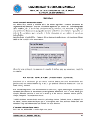 UNIVERSIDAD TÉCNICA DE MACHALA
FACULTAD DE CIENCIAS QUÍMICAS Y DE LA SALUD

CARRERA DE ENFERMERÍA
SEGURIDAD
Añadir contraseña a nuestro documento
Una forma muy estricta y bastante eficaz de aplicar seguridad a nuestro documento es
asignándole una contraseña para que únicamente la persona que conozca esa contraseña puede
abrir, modificar, etc., el documento. Una contraseña (o palabra de paso, Password, en inglés) es
una combinación de caracteres que pueden contener tanto letras como números y que utiliza un
sistema de encriptación para convertir el texto introducido en una cadena de caracteres
indescifrables.
Accediendo por el Botón Office - Preparar - Cifrar documento podemos ver este cuadro de diálogo
desde el que introduciremos la contraseña.

Al escribir una contraseña nos aparece otro cuadro de diálogo para que volvamos a repetir la
contraseña.

MICROSOFT POWER POINT (Presentación de Diapositivas)
PowerPoint es la herramienta que nos ofrece Microsoft Office para crear presentaciones. Las
presentaciones son imprescindibles hoy en día ya que permiten comunicar información e ideas de
forma visual y atractiva.
Con PowerPoint podemos crear presentaciones de forma fácil y rápida pero con gran calidad ya que
incorpora gran cantidad de herramientas que nos permiten personalizar hasta el último detalle, por
ejemplo podemos controlar el estilo de los textos y de los parrafos, podemos insertar gráficos,
dibujos, imágenes, e incluso texto WordArt.
También podemos insertar efectos animados, películas y sonidos. Podemos revisar la ortografía de
los textos e incluso insertar notas para que el locutor pueda tener unas pequeñas aclaraciones para
su exposición y muchas más cosas que veremos a lo largo del curso.
Crear una Presentación en Blanco
Para crear una presentación en blanco sigue estos pasos:
DOCENTE: ING. SIST. KARINA E. GARCÍA G.

98

 