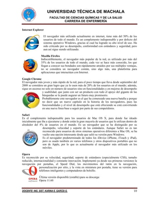 UNIVERSIDAD TÉCNICA DE MACHALA
FACULTAD DE CIENCIAS QUÍMICAS Y DE LA SALUD

CARRERA DE ENFERMERÍA
Internet Explorer
El navegador más utilizado actualmente en internet, tiene más del 50% de los
usuarios de todo el mundo. Es un complemento indispensable y por defecto del
sistema operativo Windows, gracias al cual ha logrado su alto nivel de uso. Ha
sido criticado por su desempeño, conformidad con estándares y seguridad, pero
aun así sigue siendo utilizando.
Mozilla Firefox
Indiscutiblemente, el navegador más popular de la red, es utilizado por más del
35% de los usuarios de todo el mundo, cada vez se hace más conocido, los que
llegan a conocer sus bondades son rápidamente atraídos por sus múltiples ventajas,
no se considera un navegador común, sino algo más, una plataforma para
aplicaciones que interactúen con Internet.
Google Chrome
El navegador más joven y más rápido de la red, para el poco tiempo que lleva desde septiembre del
2008 se considera un gran logro que ya lo usen más de 20% de los usuarios en el mundo; además,
sigue en ascenso no solo en número de usuarios sino en funcionalidades y en mejoras de desempeño
y usabilidad, que junto con ser un producto con todo el apoyo del gigante de las
búsquedas se le puede augurar un futuro muy promisorio.
Probablemente este navegador es el que ha comenzado una nueva batalla y porque
no decir que un nuevo capítulo en la historia de los navegadores, pues las
funcionalidades y el nivel de desempeño que está ofreciendo se está convirtiendo
en una nueva línea base a seguir por parte de sus competidores.
Safari
Es el complemento indispensable para los usuarios de Mac OS X, para donde fue ideado
inicialmente que iba a ejecutarse y donde están la gran mayoría de usuarios que lo utilizan dentro de
alrededor del 4% de usuarios en el mundo. Es un navegador que se ha distinguido por su
desempeño, velocidad y soporte de los estándares. Aunque Safari no es tan
reconocido para usuarios de otros sistemas operativos diferentes a Mac OS, se ha
vuelto una opción interesante desde que salió su versión para Windows.
Es el navegador predeterminado de todos los iDevice (iPhone, iTouch y iPad),
pero es usado también en varios teléfonos y otros dispositivos portables que no
son de Apple, por lo que es actualmente el navegador más utilizado en los
móviles.
Opera
Es reconocido por su velocidad, seguridad, soporte de estándares (especialmente CSS), tamaño
reducido, internacionalidad y constante innovación. Implementó ya desde sus primeras versiones la
navegación por pestañas, el Speed Dial, los movimientos del ratón en la navegación,
personalización por sitio, y la vista en miniatura por pestaña, tiene su versión para
teléfonos inteligentes y computadores de bolsillo.
Última versión disponible (estable) para su descarga:
Opera 11.60

DOCENTE: ING. SIST. KARINA E. GARCÍA G.

10

 