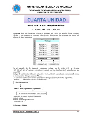 UNIVERSIDAD TÉCNICA DE MACHALA
FACULTAD DE CIENCIAS QUÍMICAS Y DE LA SALUD

CARRERA DE ENFERMERÍA

CUARTA UNIDAD
MICROSOFT EXCEL (Hoja de Cálculo)
INTRODUCCIÓN A LAS FUNCIONES
Definición. Una función es una fórmula ya preparada por Excel, que permite ahorrar tiempo y
cálculos, y que produce un resultado. Por ejemplo, imaginemos que tenemos que sumar una
columna de datos numéricos:

En el ejemplo de la izquierda podríamos colocar en la celda A10 la fórmula:
=A3+A4+A5+A6+A7+A8, pero esto mismo resultaría horrible si en lugar de 5 celdas hubiese que
sumar 100.
En lugar de esa fórmula, utilizamos la función =SUMA(A3:A8) que realizará exactamente la misma
operación; sumar el rango de celdas A3:A8.
Las funciones aceptan unos valores (en este caso el rango de celdas) llamados argumentos.
Sintaxis
Observa la sintaxis de una función:

Las funciones las podemos introducir de dos formas:
Mediante teclado.
Mediante el asistente para funciones.

La función =SI( )
Definición y sintaxis:

DOCENTE: ING. SIST. KARINA E. GARCÍA G.

109

 