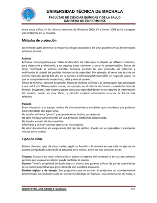 UNIVERSIDAD TÉCNICA DE MACHALA
FACULTAD DE CIENCIAS QUÍMICAS Y DE LA SALUD

CARRERA DE ENFERMERÍA
entre otros daños. En las últimas versiones de Windows 2000, XP y Server 2003 se ha corregido
este problema en su mayoría.

Métodos de protección
Los métodos para disminuir o reducir los riesgos asociados a los virus pueden ser los denominados
activos o pasivos.

Activos
Antivirus: son programas que tratan de descubrir las trazas que ha dejado un software malicioso,
para detectarlo y eliminarlo, y en algunos casos contener o parar la contaminación. Tratan de
tener controlado el sistema mientras funciona parando las vías conocidas de infección y
notificando al usuario de posibles incidencias de seguridad. Por ejemplo, al verse que se crea un
archivo llamado Win32.EXE.vbs en la carpeta C:Windows%System32% en segundo plano, ve
que es comportamiento sospechoso, salta y avisa al usuario.
Filtros de ficheros: consiste en generar filtros de ficheros dañinos si el computador está conectado
a una red. Estos filtros pueden usarse, por ejemplo, en el sistema de correos o usando técnicas de
firewall. En general, este sistema proporciona una seguridad donde no se requiere la intervención
del usuario, puede ser muy eficaz, y permitir emplear únicamente recursos de forma más
selectiva.

Pasivos
Evitar introducir a tu equipo medios de almacenamiento extraíbles que consideres que pudieran
estar infectados con algún virus.
No instalar software "pirata", pues puede tener dudosa procedencia.
No abrir mensajes provenientes de una dirección electrónica desconocida.
No aceptar e-mails de desconocidos.
Informarse y utilizar sistemas operativos más seguros.
No abrir documentos sin asegurarnos del tipo de archivo. Puede ser un ejecutable o incorporar
macros en su interior.

Tipos de virus
Existen diversos tipos de virus, varían según su función o la manera en que este se ejecuta en
nuestra computadora alterando la actividad de la misma, entre los más comunes están:
Troyano: Consiste en robar información o alterar el sistema del hardware o en un caso extremo
permite que un usuario externo pueda controlar el equipo.
Gusano: Tiene la propiedad de duplicarse a sí mismo. Los gusanos utilizan las partes automáticas
de un sistema operativo que generalmente son invisibles al usuario.
Bombas lógicas o de tiempo: Son programas que se activan al producirse un acontecimiento
determinado. La condición suele ser una fecha (Bombas de Tiempo), una combinación de teclas, o

DOCENTE: ING. SIST. KARINA E. GARCÍA G.

147

 