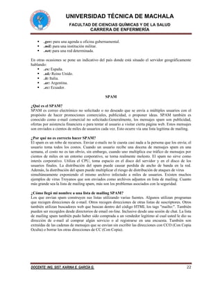 UNIVERSIDAD TÉCNICA DE MACHALA
FACULTAD DE CIENCIAS QUÍMICAS Y DE LA SALUD

CARRERA DE ENFERMERÍA




.gov: para una agenda u oficina gubernamental.
.mil: para una institución militar.
.net: para una red determinada.

En otras ocasiones se pone un indicativo del país donde está situado el servidor geográficamente
hablando:
 .es: España.
 .uk: Reino Unido.
 .it: Italia.
 .ar: Argentina.
 .ec: Ecuador.
SPAM
¿Qué es el SPAM?
SPAM es correo electrónico no solicitado o no deseado que se envía a múltiples usuarios con el
propósito de hacer promociones comerciales, publicidad, o proponer ideas. SPAM también es
conocido como e-mail comercial no solicitado.Generalmente, los mensajes spam son publicidad,
ofertas por asistencia financiera o para tentar al usuario a visitar cierta página web. Estos mensajes
son enviados a cientos de miles de usuarios cada vez. Esto ocurre vía una lista legitima de mailing.
¿Por qué no es correcto hacer SPAM?
El spam es un robo de recursos. Enviar e-mails no le cuesta casi nada a la persona que los envía; el
usuario toma todos los costos. Cuando un usuario recibe una docena de mensajes spam en una
semana, el costo no es tan obvio, sin embargo, cuando uno multiplica ese tráfico de mensajes por
cientos de miles en un entorno corporativo, se torna realmente molesto. El spam no sirve como
interés corporativo. Utiliza el CPU, toma espacio en el disco del servidor y en el disco de los
usuarios finales. La distribución del spam puede causar perdida de ancho de banda en la red.
Además, la distribución del spam puede multiplicar el riesgo de distribución de ataques de virus
simultáneamente exponiendo el mismo archivo infectado a miles de usuarios. Existen muchos
ejemplos de virus Troyanos que son enviados como archivos adjuntos en lista de mailing. Cuanto
más grande sea la lista de mailing spam, más son los problemas asociados con la seguridad.
¿Cómo llegó mi nombre a una lista de mailing SPAM?
Los que envían spam construyen sus listas utilizando varias fuentes. Algunos utilizan programas
que recogen direcciones de e-mail. Otros recogen direcciones de otras listas de suscriptores. Otros
también utilizan buscadores web que buscan dentro del código HTML los tags "mailto:". También
pueden ser recogidos desde directorios de email on-line. Inclusive desde una sesión de chat. La lista
de mailing spam también pudo haber sido comprada a un vendedor legítimo al cual usted le dio su
dirección de e-mail al comprar algún servicio o al registrarse en una encuesta. También son
extraídas de las cadenas de mensajes que se envían sin escribir las direcciones con CCO (Con Copia
Oculta) o borrar los otras direcciones de CC (Con Copia).

DOCENTE: ING. SIST. KARINA E. GARCÍA G.

22

 