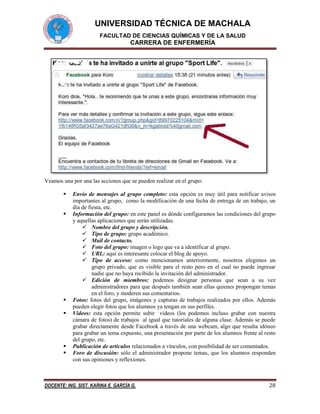 UNIVERSIDAD TÉCNICA DE MACHALA
FACULTAD DE CIENCIAS QUÍMICAS Y DE LA SALUD

CARRERA DE ENFERMERÍA

Veamos una por una las acciones que se pueden realizar en el grupo:









Envío de mensajes al grupo completo: esta opción es muy útil para notificar avisos
importantes al grupo, como la modificación de una fecha de entrega de un trabajo, un
día de fiesta, etc.
Información del grupo: en este panel es dónde configuramos las condiciones del grupo
y aquellas aplicaciones que serán utilizadas.
 Nombre del grupo y descripción.
 Tipo de grupo: grupo académico.
 Mail de contacto.
 Foto del grupo: imagen o logo que va a identificar al grupo.
 URL: aquí es interesante colocar el blog de apoyo.
 Tipo de acceso: como mencionamos anteriormente, nosotros elegimos un
grupo privado, que es visible para el resto pero en el cual no puede ingresar
nadie que no haya recibido la invitación del administrador.
 Edición de miembros: podemos designar personas que sean a su vez
administradores para que después también sean ellas quienes propongan temas
en el foro, y moderen sus comentarios.
Fotos: fotos del grupo, imágenes y capturas de trabajos realizados por ellos. Además
pueden elegir fotos que los alumnos ya tengan en sus perfiles.
Videos: esta opción permite subir videos (los podemos incluso grabar con nuestra
cámara de fotos) de trabajos al igual que tutoriales de alguna clase. Además se puede
grabar directamente desde Facebook a través de una webcam, algo que resulta idóneo
para grabar un tema expuesto, una presentación por parte de los alumnos frente al resto
del grupo, etc.
Publicación de artículos relacionados a vínculos, con posibilidad de ser comentados.
Foro de discusión: sólo el administrador propone temas, que los alumnos responden
con sus opiniones y reflexiones.

DOCENTE: ING. SIST. KARINA E. GARCÍA G.

28

 