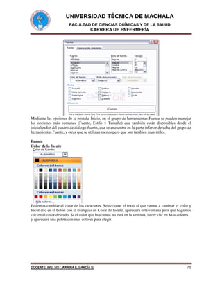 UNIVERSIDAD TÉCNICA DE MACHALA
FACULTAD DE CIENCIAS QUÍMICAS Y DE LA SALUD

CARRERA DE ENFERMERÍA

Mediante las opciones de la pestaña Inicio, en el grupo de herramientas Fuente se pueden manejar
las opciones más comunes (Fuente, Estilo y Tamaño) que también están disponibles desde el
inicializador del cuadro de diálogo fuente, que se encuentra en la parte inferior derecha del grupo de
herramientas Fuente, y otras que se utilizan menos pero que son también muy útiles.
Fuente
Color de la fuente

Podemos cambiar el color de los caracteres. Seleccionar el texto al que vamos a cambiar el color y
hacer clic en el botón con el triángulo en Color de fuente, aparecerá esta ventana para que hagamos
clic en el color deseado. Si el color que buscamos no está en la ventana, hacer clic en Más colores...
y aparecerá una paleta con más colores para elegir.

DOCENTE: ING. SIST. KARINA E. GARCÍA G.

71

 