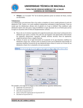 UNIVERSIDAD TÉCNICA DE MACHALA
FACULTAD DE CIENCIAS QUÍMICAS Y DE LA SALUD

CARRERA DE ENFERMERÍA


Múltiple, en el recuadro "En" de la derecha podremos poner un número de líneas, incluso
con decimales.

Tabulaciones
Las tabulaciones son posiciones fijas a las cuales se desplaza el cursor cuando pulsamos la tecla de
tabulación TAB. Vamos a ver como establecer tabulaciones utilizando la regla horizontal. Tener en
cuenta que las tabulaciones afectan solo al párrafo en el que se definen. Para establecer cada
tabulación repetir estos dos pasos, luego de habilitar la regla, haciendo clic en el botón para activar
la regla (se encuentra sobre la barra de desplazamiento vertical):
1. Hacer clic en el extremo izquierdo de la regla horizontal para seleccionar la alineación de la
tabulación que vamos a insertar. Por cada clic que hagamos irán apareciendo rotativamente
las siguientes alineaciones: izquierda, centrada, derecha, decimal, línea de separación,
sangría de primera línea y sangría francesa.
2. Colocar el cursor en la regla horizontal en la posición en la que deseemos establecer la
tabulación y hacer clic, veremos como se inserta el icono con la tabulación seleccionada. Si
queremos modificar la posición de una tabulación basta colocar el cursor en el icono de esa
tabulación y hacer clic y arrastrarlo a la nueva posición.

Por ejemplo, en la regla de la imagen se han establecido las siguientes tabulaciones:
 Izquierda en la posición 2,5
 Centrada en la posición 4,7
 Derecha en la posición 6,7
 Línea vertical de separación en la posición 8,2
 Decimal en la posición 9,2

DOCENTE: ING. SIST. KARINA E. GARCÍA G.

73

 