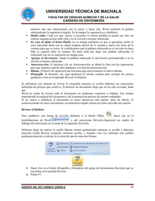 UNIVERSIDAD TÉCNICA DE MACHALA
FACULTAD DE CIENCIAS QUÍMICAS Y DE LA SALUD

CARRERA DE ENFERMERÍA









tenemos más que seleccionarla con el cursor y hacer clic, Word sustituirá la palabra
subrayada por la sugerencia elegida. En la imagen la sugerencia es: establecer.
Omitir todas. Cada vez que vuelva a encontrar la misma palabra la pasará por alto sin
realizar ninguna acción sobre ella y no la volverá a mostrar subrayada.
En caso de faltar el botón Omitir, no es ningún problema ya que si queremos omitir el
error detectado basta con no elegir ninguna opción de la ventana y hacer clic fuera de la
ventana para que se cierre. Si consideramos que la palabra subrayada no es un error no hace
falta ni siquiera abrir la ventana. No pasa nada por dejar una palabra subrayada, el
subrayado rojo no se imprimirá en ningún caso.
Agregar al diccionario. Añade la palabra subrayada al diccionario personalizado y no la
volverá a mostrar subrayada.
Autocorrección. Si hacemos clic en Autocorrección se abrirá la lista con las sugerencias
para que elijamos cual de ellas añadimos a la lista de autocorrección.
Idioma. Al hacer clic aparecerá una lista para que seleccionemos el nuevo idioma.
Ortografía. Si hacemos clic aquí aparecerá la misma ventana para corregir los errores
quehemos visto en el apartado Revisar al finalizar.

Si utilizamos este método de revisar la ortografía mientras se escribe debemos ser conscientes
deltiempo de proceso que conlleva. Si abrimos un documento largo que no ha sido revisado, hasta
que
Word no acabe de revisar todo el documento no podremos comenzar a trabajar. Ese tiempo
dependeráde la longitud del documento y de la potencia de proceso de nuestro ordenador.
Si no vamos a modificar el documento es mejor desactivar esta opción, antes de abrirlo. Si
estamoscreando un nuevo documento, no notaremos ningún retraso por tener activada esta opción.
Revisar al finalizar
Para establecer esta forma de revisión debemos ir al Botón Office

, hacer clic en el

botónOpciones de Word
y allí seleccionar Revisión.Aparecerá un cuadro de
diálogo allí seleccionar en el menú de la izquierda, Revisión.
Debemos dejar sin marcar la casilla Marcar errores gramaticales mientras se escribe y debemos
marcarla casilla Revisar ortografía mientras escribe, y Aceptar. Una vez realizado este cambio
podemoscomenzar a realizar la revisión de una de estas dos formas:

1. Hacer clic en el botón Ortografía y Gramática del grupo de herramientas Revisión que se
encuentra en la pestaña Revisar.
2. Pulsar F7.

DOCENTE: ING. SIST. KARINA E. GARCÍA G.

78

 