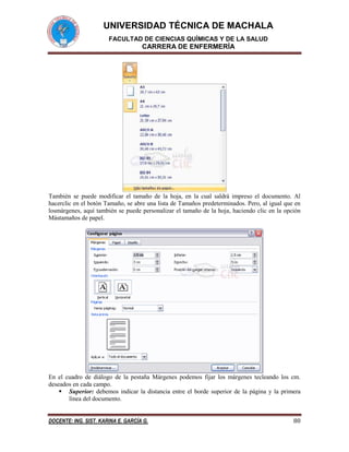 UNIVERSIDAD TÉCNICA DE MACHALA
FACULTAD DE CIENCIAS QUÍMICAS Y DE LA SALUD

CARRERA DE ENFERMERÍA

También se puede modificar el tamaño de la hoja, en la cual saldrá impreso el documento. Al
hacerclic en el botón Tamaño, se abre una lista de Tamaños predeterminados. Pero, al igual que en
losmárgenes, aquí también se puede personalizar el tamaño de la hoja, haciendo clic en la opción
Mástamaños de papel.

En el cuadro de diálogo de la pestaña Márgenes podemos fijar los márgenes tecleando los cm.
deseados en cada campo.
 Superior: debemos indicar la distancia entre el borde superior de la página y la primera
línea del documento.
DOCENTE: ING. SIST. KARINA E. GARCÍA G.

80

 
