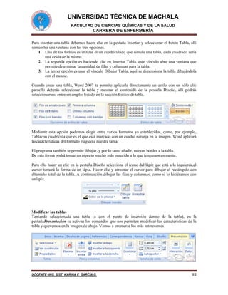 UNIVERSIDAD TÉCNICA DE MACHALA
FACULTAD DE CIENCIAS QUÍMICAS Y DE LA SALUD

CARRERA DE ENFERMERÍA
Para insertar una tabla debemos hacer clic en la pestaña Insertar y seleccionar el botón Tabla, allí
semuestra una ventana con las tres opciones.
1. Una de las formas es utilizar el un cuadriculado que simula una tabla, cada cuadrado sería
una celda de la misma.
2. La segunda opción es haciendo clic en Insertar Tabla, este vínculo abre una ventana que
permite determinar la cantidad de filas y columnas para la tabla.
3. La tercer opción es usar el vínculo Dibujar Tabla, aquí se dimensiona la tabla dibujándola
con el mouse.
Cuando creas una tabla, Word 2007 te permite aplicarle directamente un estilo con un sólo clic
paraello deberás seleccionar la tabla y mostrar el contenido de la pestaña Diseño, allí podrás
seleccionaruno entre un amplio listado en la sección Estilos de tabla.

Mediante esta opción podemos elegir entre varios formatos ya establecidos, como, por ejemplo,
Tablacon cuadrícula que es el que está marcado con un cuadro naranja en la imagen. Word aplicará
lascaracterísticas del formato elegido a nuestra tabla.
El programa también te permite dibujar, y por lo tanto añadir, nuevos bordes a la tabla.
De esta forma podrá tomar un aspecto mucho más parecido a lo que tengamos en mente.
Para ello hacer un clic en la pestaña Diseño selecciona el icono del lápiz que está a la izquierda,el
cursor tomará la forma de un lápiz. Hacer clic y arrastrar el cursor para dibujar el rectángulo con
eltamaño total de la tabla. A continuación dibujar las filas y columnas, como si lo hiciéramos con
unlápiz.

Modificar las tablas
Teniendo seleccionada una tabla (o con el punto de inserción dentro de la tabla), en la
pestañaPresentación se activan los comandos que nos permiten modificar las características de la
tabla y quevemos en la imagen de abajo. Vamos a enumerar los más interesantes.

DOCENTE: ING. SIST. KARINA E. GARCÍA G.

85

 