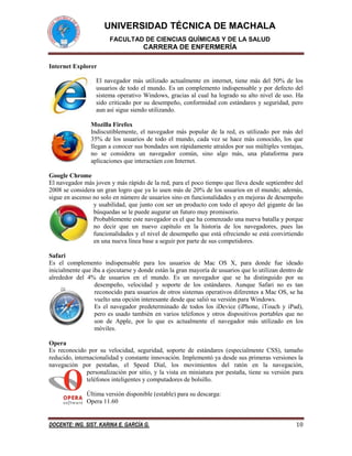 UNIVERSIDAD TÉCNICA DE MACHALA
FACULTAD DE CIENCIAS QUÍMICAS Y DE LA SALUD

CARRERA DE ENFERMERÍA
Internet Explorer
El navegador más utilizado actualmente en internet, tiene más del 50% de los
usuarios de todo el mundo. Es un complemento indispensable y por defecto del
sistema operativo Windows, gracias al cual ha logrado su alto nivel de uso. Ha
sido criticado por su desempeño, conformidad con estándares y seguridad, pero
aun así sigue siendo utilizando.
Mozilla Firefox
Indiscutiblemente, el navegador más popular de la red, es utilizado por más del
35% de los usuarios de todo el mundo, cada vez se hace más conocido, los que
llegan a conocer sus bondades son rápidamente atraídos por sus múltiples ventajas,
no se considera un navegador común, sino algo más, una plataforma para
aplicaciones que interactúen con Internet.
Google Chrome
El navegador más joven y más rápido de la red, para el poco tiempo que lleva desde septiembre del
2008 se considera un gran logro que ya lo usen más de 20% de los usuarios en el mundo; además,
sigue en ascenso no solo en número de usuarios sino en funcionalidades y en mejoras de desempeño
y usabilidad, que junto con ser un producto con todo el apoyo del gigante de las
búsquedas se le puede augurar un futuro muy promisorio.
Probablemente este navegador es el que ha comenzado una nueva batalla y porque
no decir que un nuevo capítulo en la historia de los navegadores, pues las
funcionalidades y el nivel de desempeño que está ofreciendo se está convirtiendo
en una nueva línea base a seguir por parte de sus competidores.
Safari
Es el complemento indispensable para los usuarios de Mac OS X, para donde fue ideado
inicialmente que iba a ejecutarse y donde están la gran mayoría de usuarios que lo utilizan dentro de
alrededor del 4% de usuarios en el mundo. Es un navegador que se ha distinguido por su
desempeño, velocidad y soporte de los estándares. Aunque Safari no es tan
reconocido para usuarios de otros sistemas operativos diferentes a Mac OS, se ha
vuelto una opción interesante desde que salió su versión para Windows.
Es el navegador predeterminado de todos los iDevice (iPhone, iTouch y iPad),
pero es usado también en varios teléfonos y otros dispositivos portables que no
son de Apple, por lo que es actualmente el navegador más utilizado en los
móviles.
Opera
Es reconocido por su velocidad, seguridad, soporte de estándares (especialmente CSS), tamaño
reducido, internacionalidad y constante innovación. Implementó ya desde sus primeras versiones la
navegación por pestañas, el Speed Dial, los movimientos del ratón en la navegación,
personalización por sitio, y la vista en miniatura por pestaña, tiene su versión para
teléfonos inteligentes y computadores de bolsillo.
Última versión disponible (estable) para su descarga:
Opera 11.60

DOCENTE: ING. SIST. KARINA E. GARCÍA G.

10

 