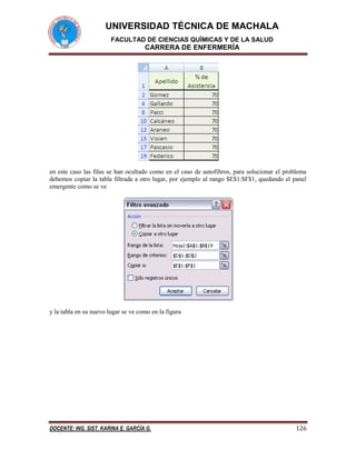 UNIVERSIDAD TÉCNICA DE MACHALA
FACULTAD DE CIENCIAS QUÍMICAS Y DE LA SALUD

CARRERA DE ENFERMERÍA

en este caso las filas se han ocultado como en el caso de autofiltros, para solucionar el problema
debemos copiar la tabla filtrada a otro lugar, por ejemplo al rango $E$1:$F$1, quedando el panel
emergente como se ve

y la tabla en su nuevo lugar se ve como en la figura

DOCENTE: ING. SIST. KARINA E. GARCÍA G.

126

 