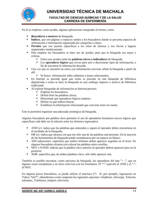 UNIVERSIDAD TÉCNICA DE MACHALA
FACULTAD DE CIENCIAS QUÍMICAS Y DE LA SALUD

CARRERA DE ENFERMERÍA
En él se emplean, como ayudas, algunas aplicaciones integradas al mismo, como:









Buscadores o motores de búsqueda.
Índices, que son páginas o espacios unidos a los buscadores donde se presenta espacios de
información o información organizada por categorías o clases.
Portales que son puertas específicas a los sitios de internet y nos llevan a lugares
organizados temáticamente.
Para emplear los buscadores se hace uso de ayudas, para que la búsqueda sea mejor y
exitosa.
 Entre esas ayudas están las palabras claves o indicadores de búsqueda.
 Los operadores lógicos que sirven para unir o discriminar tipos de información, a
fin de encontrar la información deseada.
Una vez que se encontró un sitios con información conviene afinar la búsqueda a partir de
allí:
 Se busca información sobre subtemas o temas relacionados.
En Internet se procede igual que como se procede en una búsqueda de biblioteca
digitalizada o como se hace la búsqueda en una catálogo impreso o archivo de biblioteca
tradicional.
Al realizar búsquedas de información en Internet procura:
 Emplear los buscadores,
 Definir bien las palabras claves,
 Determinar qué operadores lógicos emplear,
 Definir en qué índices buscar,
 Establecer la información relacionada que conviene tener en cuenta.

Esto te permitirá organizar una adecuada estratégica de búsqueda.
Algunos buscadores por palabra clave permiten el uso de operadores booleanos (nexos lógicos que
especifican cuál debe ser la relación entre los términos ingresados).






AND (y): indica que las palabras que anteceden y siguen al operador deben encontrarse en
el resultado de la búsqueda.
OR (o): indica que alcanza con que tan sólo una de las palabras esté presente. En la mayoría
de las herramientas de búsqueda puede reemplazarse por un espacio en blanco.
ADJ (adyacente): especifica que ambos términos deben aparecer seguidos en el texto. En
algunos buscadores alcanza con colocar las palabras entre comillas.
NOT o NAND: indican que la palabra clave anterior al operador deberá aparecer pero no la
posterior.
XOR: especifica que, de ambas palabras clave, sólo debe aparecer una.

También es posible encontrar, como opciones de búsqueda, los operadores del tipo "+ -", que en
algunos casos reemplazan y en otros conviven con los booleanos. El "+" equivale al AND y el "-",
al NOT.
En algunos pocos buscadores, se puede utilizar el asterisco (*) . Sí, por ejemplo, ingresamos en
Yahoo "tele*", obtendremos como respuesta las siguientes opciones: telephone, telescope, Telecom,
telematic, Telefónica, teleport, televisión.

DOCENTE: ING. SIST. KARINA E. GARCÍA G.

14

 