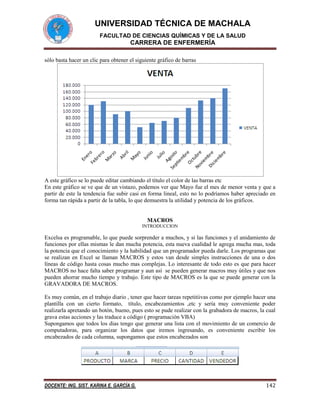 UNIVERSIDAD TÉCNICA DE MACHALA
FACULTAD DE CIENCIAS QUÍMICAS Y DE LA SALUD

CARRERA DE ENFERMERÍA
sólo basta hacer un clic para obtener el siguiente gráfico de barras

A este gráfico se lo puede editar cambiando el título el color de las barras etc
En este gráfico se ve que de un vistazo, podemos ver que Mayo fue el mes de menor venta y que a
partir de este la tendencia fue subir casi en forma lineal, esto no lo podríamos haber apreciado en
forma tan rápida a partir de la tabla, lo que demuestra la utilidad y potencia de los gráficos.

MACROS
INTRODUCCION

Excelsa es programable, lo que puede sorprender a muchos, y si las funciones y el anidamiento de
funciones por ellas mismas le dan mucha potencia, esta nueva cualidad le agrega mucha mas, toda
la potencia que el conocimiento y la habilidad que un programador pueda darle. Los programas que
se realizan en Excel se llaman MACROS y estos van desde simples instrucciones de una o dos
líneas de código hasta cosas mucho mas complejas. Lo interesante de todo esto es que para hacer
MACROS no hace falta saber programar y aun así se pueden generar macros muy útiles y que nos
pueden ahorrar mucho tiempo y trabajo. Este tipo de MACROS es la que se puede generar con la
GRAVADORA DE MACROS.
Es muy común, en el trabajo diario , tener que hacer tareas repetitiivas como por ejemplo hacer una
plantilla con un cierto formato, título, encabezamientos ,etc y sería muy conveniente poder
realizarla apretando un botón, bueno, pues esto se pude realizar con la grabadora de macros, la cual
grava estas acciones y las traduce a código ( programación VBA)
Supongamos que todos los dias tengo que generar una lista con el movimiento de un comercio de
computadoras, para organizar los datos que iremos ingresando, es conveniente escribir los
encabezados de cada columna, supongamos que estos encabezados son

DOCENTE: ING. SIST. KARINA E. GARCÍA G.

142

 