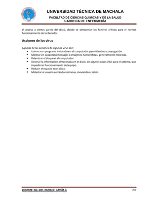 UNIVERSIDAD TÉCNICA DE MACHALA
FACULTAD DE CIENCIAS QUÍMICAS Y DE LA SALUD

CARRERA DE ENFERMERÍA
el acceso a ciertas partes del disco, donde se almacenan los ficheros críticos para el normal
funcionamiento del ordenador.

Acciones de los virus
Algunas de las acciones de algunos virus son:
 Unirse a un programa instalado en el computador permitiendo su propagación.
 Mostrar en la pantalla mensajes o imágenes humorísticas, generalmente molestas.
 Ralentizar o bloquear el computador.
 Destruir la información almacenada en el disco, en algunos casos vital para el sistema, que
impedirá el funcionamiento del equipo.
 Reducir el espacio en el disco.
 Molestar al usuario cerrando ventanas, moviendo el ratón.

DOCENTE: ING. SIST. KARINA E. GARCÍA G.

150

 