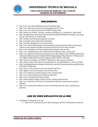 UNIVERSIDAD TÉCNICA DE MACHALA
FACULTAD DE CIENCIAS QUÍMICAS Y DE LA SALUD

CARRERA DE ENFERMERÍA

BIBLIOGRAFIA
http://www.unlz.edu.ar/biblioteca/tutores/tutor2b/dos.htm
http://www.uprm.edu/socialsciences/manualprofesor/id77.htm
http://www.uoc.edu/web/esp/art/uoc/0109037/fuentes.html
http://online.ucn.cl/bidoc_new/pres_academicos/Modulo_IV_Academicos_Internet.pdf
http://aprendeenlinea.udea.edu.co/lms/moodle/file.php/464/Modulo3/Estrategias_de_busqu
eda_de_informacion_en_Internet.pdf
http://norfipc.com/internet/navegadores-web.html
http://es.kioskea.net/contents/utile/email.php3
http://tutoriales.igluppiweb.com.ar/ecorreo.pdf
http://www.imh.es/dokumentazio-irekia/manuales/manual-facebook-redes-sociales-parausuario-y-para-empresa/introduccion-redes-sociales/usos-de-las-redes-sociales
http://www.slideshare.net/Topicosempresariales/manual-redes-sociales
http://www.catedrabancaja.uma.es/documentacion/Manual_redes_sociales.pdf
http://www.gabinetecomunicacionyeducacion.com/files/adjuntos/Las%20redes%20sociales
%20como%20herramientas%20para%20el%20aprendizaje%20colaborativo.%20presentaci
%C3%B3n%20de%20un%20caso%20desde%20la%20UPV_EHU.pdf
http://fterrazas.wordpress.com/2009/11/04/bitacoras-electronicas-web-blogs/
http://edutec.rediris.es/Revelec2/revelec29/articulos_n29_pdf/6Edutec-E_Torres_n29.pdf
http://sociedadinformacion.fundacion.telefonica.com/telos/articulocuaderno.asp@idarticulo
%3D1&rev%3D65.htm
http://www.revista.unam.mx/vol.5/num10/art65/int65.htm
http://dglibre.com/recursos/diseno-con-software-libre/
http://www.hipertexto.info/documentos/web_semantica.htm
http://www.maestrosdelweb.com/editorial/queeswiki/
http://www.livemanual.info/manual-flickr
http://mirincondeocio.bligoo.cl/que-es-flickr-ventajas-y-aplicaciones
http://www.e-historia.cl/e-historia-2/herramientas-educativas-para-generar-recursosdigitales/
http://www.cuadernointercultural.com/tic-tools/herramientas-de-autor-y-aplicacionesgratuitas/

LINK DE VIDEO EXPLICATIVO EN LA WEB


Estrategias de búsqueda en la web:
 http://www.commoncraft.com/video/estrategias-de-b%C3%BAsqueda-en-internet

DOCENTE: ING. SIST. KARINA E. GARCÍA G.

154

 