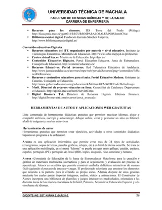 UNIVERSIDAD TÉCNICA DE MACHALA
FACULTAD DE CIENCIAS QUÍMICAS Y DE LA SALUD

CARRERA DE ENFERMERÍA



Recursos
para
los
alumnos.
IES
Torre
del
Prado
(Málaga)
http://ficus.pntic.mec.es/jgot0016/RECURSOSPARALOSALUMNOS.htm#CNat
Biblioteca escolar digital. Fundación Germán Sánchez Ruipérez.
http://www.bibliotecaescolardigital.es/

Contenidos educativos Digitales
 Recursos educativos del ITE organizados por materia y nivel educativo. Instituto de
Tecnologías Educativas . Ministerio de Educación. http://www.isftic.mepsyd.es/profesores/
 Centro virtual leer.es. Ministerio de Educación. http://leer.es/
 Contenidos Educativos Digitales. Portal Educativo Educarex. Junta de Extremadura.
Consejería de Educación. http://conteni2.educarex.es/
 Recursos Educativos. Portal Averroes. Red Telemática Educativa de Andalucía.
http://www.juntadeandalucia.es/averroes/impe/web/portadaRecursos?pag=/contenidos/B/Ba
ncoDeRecursos/
 Recursos y contenidos educativos para el aula. Portal Educativo Medusa. Gobierno de
Canarias. Consejería de Educación.
http://www.gobiernodecanarias.org/educacion/4/Medusa/GCMWEB/Code/Default.aspx
 Merlí. Directori de recursos educatius en línea. Generalitat de Catalunya. Departament
d’Educació. http://aplitic.xtec.cat/merli/ServletCerca
 Digital Bromera Txt. Directori de Recursos Digitals. Edicions Bromera.
http://digital.bromeratxt.com/recursos/cerca_avancada

HERRAMIENTAS DE AUTOR Y APLICACIONES WEB GRATUITAS
Lista comentada de herramientas didácticas gratuitas que permiten practicar idiomas, alojar y
compartir archivos, corregir y autocorregir, dibujar online, crear y gestionar un sitio en Internet,
añadirle imágenes y muchas más cosas.

Herramientas de autor
Herramientas gratuitas que permiten crear ejercicios, actividades u otros contenidos didácticos
bajando un programa a tu ordenador.
Ardora es una aplicación informática que permite crear más de 34 tipos de actividades
(crucigramas, sopas de letras, paneles gráficos, relojes, etc.) en html de forma sencilla. Se trata de
una aplicación multilingüe, en el menú “Idioma” se puede escoger entre gallego, catalán, euskera,
español, portugués (PT), portugués de Brasil (BR), inglés, aragonés, ruso, asturiano y rumano.
Atenex (Consejería de Educación de la Junta de Extremadura). Plataforma para la creación y
gestión de materiales multimedia interactivos y para el seguimiento y evaluación del proceso de
aprendizaje. Atenex es un editor que permite construir unidades didácticas interactivas de manera
fácil siguiendo el proceso de arrastrar y pegar. El profesorado solo tiene que arrastrar los elementos
que necesita a la pantalla para ir creando su propio curso. Además dispone de unos gestores
mediante los cuales puede importar imágenes, audios, videos y animaciones. El Constructor de
Atenex incorpora una biblioteca de plantillas y juegos interactivos prediseñados, orientados a las
distintas áreas de los niveles educativos de Infantil, Primaria, Secundaria, Educación Especial y a la
enseñanza de idiomas.
DOCENTE: ING. SIST. KARINA E. GARCÍA G.

56

 