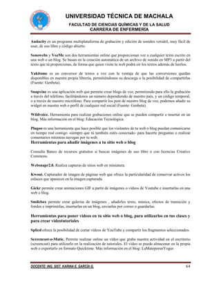 UNIVERSIDAD TÉCNICA DE MACHALA
FACULTAD DE CIENCIAS QUÍMICAS Y DE LA SALUD

CARRERA DE ENFERMERÍA
Audacity es un programa multiplataforma de grabación y edición de sonidos versátil, muy fácil de
usar, de uso libre y código abierto.
Sonowebs y VozMe son dos herramientas online que proporcionan voz a cualquier texto escrito en
una web o un blog. Se basan en la creación automática de un archivo de sonido en MP3 a partir del
texto que tú proporcionas, de forma que quien visite tu web podrá oír los textos además de leerlos.
Yakitome es un conversor de textos a voz con la ventaja de que las conversiones quedan
disponibles en nuestra propia librería, permitiéndonos su descarga o la posibilidad de compartirlas
(Fuente: Genbeta).
Snapvine es una aplicación web que permite crear blogs de voz, permitiendo para ello la grabación
a través del teléfono, facilitándonos un número dependiendo de nuestro país, y un código temporal,
o a través de nuestro micrófono. Para compartir los post de nuestro blog de voz, podemos añadir su
widget en nuestra web o perfil de cualquier red social (Fuente: Genbeta).
Wildvoice. Herramienta para realizar grabaciones online que se pueden compartir e insertar en un
blog. Más información en el blog: Educación Tecnológica.
Plugoo es una herramienta que hace posible que los visitantes de tu web o blog puedan comunicarse
en tiempo real contigo -siempre que tú también estés conectado- para hacerte preguntas o realizar
comentarios mientras navegan por tu web.

Herramientas para añadir imágenes a tu sitio web o blog
Consulta Banco de recursos gratuitos si buscas imágenes de uso libre o con licencias Creative
Commons.
Websnapr2.0. Realiza capturas de sitios web en miniatura.
Kwout. Capturador de imagen de páginas web que ofrece la particularidad de conservar activos los
enlaces que aparecen en la imagen capturada.
Gickr permite crear animaciones GIF a partir de imágenes o vídeos de Youtube e insertarlas en una
web o blog.
Smilebox permite crear galerías de imágenes , añadirles texto, música, efectos de transición y
fondos e imprimirlas, insertarlas en un blog, enviarlas por correo o guardarlas.

Herramientas para poner vídeos en tu sitio web o blog, para utilizarlos en tus clases y
para crear videotutoriales
Splicd ofrece la posibilidad de cortar vídeos de YouTube y compartir los fragmentos seleccionados.
Screencast-o-Matic. Permite realizar online un vídeo que graba nuestra actividad en el escritorio
(screencast) para utilizarlo en la realización de tutoriales. El vídeo se puede almacenar en la propia
web o exportarlo en formato Quicktime. Más información en el blog: LaMateporunYogur.

DOCENTE: ING. SIST. KARINA E. GARCÍA G.

64

 