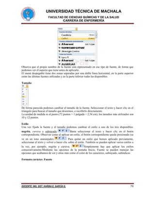 UNIVERSIDAD TÉCNICA DE MACHALA
FACULTAD DE CIENCIAS QUÍMICAS Y DE LA SALUD

CARRERA DE ENFERMERÍA

Observa que el propio nombre de la fuente está representado en ese tipo de fuente, de forma que
podemos ver el aspecto que tiene antes de aplicarlo.
El menú despegable tiene dos zonas separadas por una doble línea horizontal, en la parte superior
están las últimas fuentes utilizadas y en la parte inferior todas las disponibles.
Tamaño

De forma parecida podemos cambiar el tamaño de la fuente. Seleccionar el texto y hacer clic en el
triángulo para buscar el tamaño que deseemos, o escribirlo directamente.
La unidad de medida es el punto (72 puntos = 1 pulgada = 2,54 cm), los tamaños más utilizados son
10 y 12 puntos.
Estilo
Una vez fijada la fuente y el tamaño podemos cambiar el estilo a uno de los tres disponibles:
negrita, cursiva y subrayado.
Basta seleccionar el texto y hacer clic en el botón
correspondiente. Observar como al aplicar un estilo, el botón correspondiente queda presionado (se
ve en un tono anaranjado).
Para quitar un estilo que hemos aplicado previamente,
seleccionar el texto y volver a hacer clic sobre el estilo. También se pueden aplicar varios estilos a
la vez, por ejemplo, negrita y cursiva.
Simplemente hay que aplicar los estilos
consecutivamente.Mediante las opciones de la pestaña Inicio, Fuente se pueden manejar las
opciones que acabamos de ver y otras más como el color de los caracteres, subrayado, subíndices.
Formato carácter. Fuente

DOCENTE: ING. SIST. KARINA E. GARCÍA G.

70

 