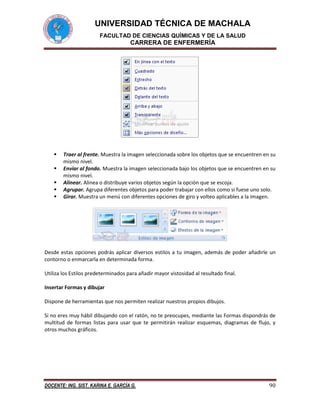 UNIVERSIDAD TÉCNICA DE MACHALA
FACULTAD DE CIENCIAS QUÍMICAS Y DE LA SALUD

CARRERA DE ENFERMERÍA







Traer al frente. Muestra la imagen seleccionada sobre los objetos que se encuentren en su
mismo nivel.
Enviar al fondo. Muestra la imagen seleccionada bajo los objetos que se encuentren en su
mismo nivel.
Alinear. Alinea o distribuye varios objetos según la opción que se escoja.
Agrupar. Agrupa diferentes objetos para poder trabajar con ellos como si fuese uno solo.
Girar. Muestra un menú con diferentes opciones de giro y volteo aplicables a la imagen.

Desde estas opciones podrás aplicar diversos estilos a tu imagen, además de poder añadirle un
contorno o enmarcarla en determinada forma.
Utiliza los Estilos predeterminados para añadir mayor vistosidad al resultado final.
Insertar Formas y dibujar
Dispone de herramientas que nos permiten realizar nuestros propios dibujos.
Si no eres muy hábil dibujando con el ratón, no te preocupes, mediante las Formas dispondrás de
multitud de formas listas para usar que te permitirán realizar esquemas, diagramas de flujo, y
otros muchos gráficos.

DOCENTE: ING. SIST. KARINA E. GARCÍA G.

90

 