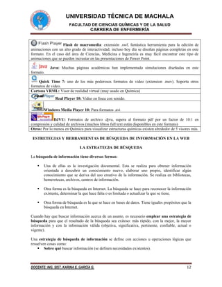 UNIVERSIDAD TÉCNICA DE MACHALA
FACULTAD DE CIENCIAS QUÍMICAS Y DE LA SALUD

CARRERA DE ENFERMERÍA

Flash de macromedia: extensión .swf, fantástica herramienta para la edición de
animaciones con un alto grado de interactividad, incluso hoy día se diseñan páginas completas en este
formato. En el caso del área de Ciencias, Medicina e Ingeneiría es muy fácil encontrar este tipo de
animaciones que se pueden incrustar en las presentaciones de Power Point.
Java: Muchas páginas académicas han implementado simulaciones diseñadas en este
formato.
Quick Time 7: uno de los más poderosos formatos de video (extension .mov). Soporta otros
formatos de video.
Cortona VRML: Visor de realidad virtual (muy usado en Química)
Real Player 10: Video en línea con sonido.
Windows Media Player 10: Para formatos .avi
DJVU: Formatos de archivo .djvu, supera al formato pdf por un factor de 10:1 en
compresión y calidad de archivos (muchos libros full text están disponibles en este formato)
Otros: Por lo menos en Química para visualizar estructuras químicas existen alrededor de 5 visores más.
ESTRETEGIAS Y HERRAMIENTAS DE BÚSQUEDA DE INFORMACIÓN EN LA WEB
LA ESTRATEGIA DE BÚSQUEDA
La búsqueda de información tiene diversas formas:


Una de ellas es la investigación documental. Esta se realiza para obtener información
orientada a descubrir un conocimiento nuevo, elaborar uno propio, identificar algún
conocimiento que se deriva del uso creativo de la información. Se realiza en bibliotecas,
hemerotecas, archivos, centros de información.



Otra forma es la búsqueda en Internet. La búsqueda se hace para reconocer la información
existente, determinar la que hace falta o es limitada o actualizar la que se tiene.



Otra forma de búsqueda es la que se hace en bases de datos. Tiene iguales propósitos que la
búsqueda en Internet.

Cuando hay que buscar información acerca de un asunto, es necesario emplear una estrategia de
búsqueda para que el resultado de la búsqueda sea exitoso: más rápido, con la mejor, la mayor
información y con la información válida (objetiva, significativa, pertinente, confiable, actual o
vigente).
Una estrategia de búsqueda de información se define con acciones u operaciones lógicas que
resuelven cosas como:
 Sobre qué buscar información (se definen necesidades existentes).

DOCENTE: ING. SIST. KARINA E. GARCÍA G.

12

 