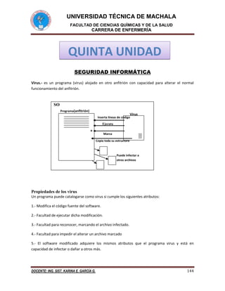 UNIVERSIDAD TÉCNICA DE MACHALA
FACULTAD DE CIENCIAS QUÍMICAS Y DE LA SALUD

CARRERA DE ENFERMERÍA

QUINTA UNIDAD
SEGURIDAD INFORMÁTICA
Virus.- es un programa (virus) alojado en otro anfitrión con capacidad para alterar el normal
funcionamiento del anfitrión.

SO
Programa(anfitrión)

Virus

Inserta líneas de código
Ejecuta

*

Marca
Copia toda su estructura

Puede infectar a
otros archivos

Propiedades de los virus
Un programa puede catalogarse como virus si cumple los siguientes atributos:
1.- Modifica el código fuente del software.
2.- Facultad de ejecutar dicha modificación.
3.- Facultad para reconocer, marcando el archivo infectado.
4.- Facultad para impedir el alterar un archivo marcado
5.- El software modificado adquiere los mismos atributos que el programa virus y está en
capacidad de infectar o dañar a otros más.

DOCENTE: ING. SIST. KARINA E. GARCÍA G.

144

 