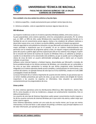 UNIVERSIDAD TÉCNICA DE MACHALA
FACULTAD DE CIENCIAS QUÍMICAS Y DE LA SALUD

CARRERA DE ENFERMERÍA
Para combatir a los virus existen los antivirus y hay dos tipos.
1.- Antivirus específico.- creado exclusivamente para combatir ciertos tipos de virus.
2.- Antivirus completo.- está en capacidad de reconocer algunos tipos de virus.

MS-Windows
Las mayores incidencias se dan en el sistema operativo Windows debido, entre otras causas, a:
Su gran popularidad, como sistema operativo, entre los computadores personales, PC. Se estima
que, en 2007, un 90% de ellos usaba Windows.[cita requerida] Esta popularidad basada en la
facilidad de uso sin conocimiento previo alguno, motiva a los creadores de software malicioso a
desarrollar nuevos virus; y así, al atacar sus puntos débiles, aumentar el impacto que generan.
Falta de seguridad en esta plataforma (situación a la que Microsoft está dando en los últimos años
mayor prioridad e importancia que en el pasado). Al ser un sistema tradicionalmente muy
permisivo con la instalación de programas ajenos a éste, sin requerir ninguna autentificación por
parte del usuario o pedirle algún permiso especial para ello en los sistemas más antiguos. A partir
de la inclusión del Control de Cuentas de Usuario en Windows Vista y en adelante (y siempre y
cuando no se desactive) se ha solucionado este problema, ya que se puede usar la configuración
clásica de Linux de tener un usuario administrador protegido, pero a diario usar un Usuario
estándar sin permisos.
Software como Internet Explorer y Outlook Express, desarrollados por Microsoft e incluidos de
forma predeterminada en las últimas versiones de Windows, son conocidos por ser vulnerables a
los virus ya que éstos aprovechan la ventaja de que dichos programas están fuertemente
integrados en el sistema operativo dando acceso completo, y prácticamente sin restricciones, a los
archivos del sistema. Un ejemplo famoso de este tipo es el virus ILOVEYOU, creado en el año 2000
y propagado a través de Outlook.
La escasa formación de un número importante de usuarios de este sistema, lo que provoca que no
se tomen medidas preventivas por parte de estos, ya que este sistema está dirigido de manera
mayoritaria a los usuarios no expertos en informática. Esta situación es aprovechada
constantemente por los programadores de virus.

Linux y otros
En otros sistemas operativos como las distribuciones GNU/Linux, BSD, OpenSolaris, Solaris, Mac
OS X y otros basados en Unix las incidencias y ataques son prácticamente inexistentes. Esto se
debe principalmente a:
Los usuarios de este tipo de Sistemas Operativos suelen poseer conocimientos mucho mayores a
los de los usuarios comunes de sistemas Windows por lo que están más alerta y saben mejor qué
evitar y qué es seguro.
Estos Sistemas Operativos cuentan con una cuota de uso mucho menor, por lo que son menos
interesantes a la hora de llevar a cabo ataques de pishing o similares cuyo principal objetivo es el
de robar información, por ejemplo para Data mining.

DOCENTE: ING. SIST. KARINA E. GARCÍA G.

145

 