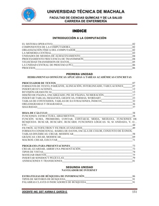 UNIVERSIDAD TÉCNICA DE MACHALA
FACULTAD DE CIENCIAS QUÍMICAS Y DE LA SALUD

CARRERA DE ENFERMERÍA

INDICE
INTRODUCCIÓN A LA COMPUTACIÓN
EL SISTEMA OPERATIVO
COMPONENTES DE LA COMPUTADORA
ORGANIZACIÓN FÍSICA DEL COMPUTADOR
LA MEMORIA CENTRAL
UNIDADES DE MEDIDA DE ALMACENAMIENTO
PROCESAMIENTO FRECUENCIA DE TRANSMISION
VELOCIDAD TRANSMISION DE DATOS
LA UNIDAD CENTRAL DE PROCESO (CPU)
PROCESOS

02
02
02
03
04
04
05
06
06

PRIMERA UNIDAD
HERRAMIENTAS OFIMÁTICAS APLICADAS A TAREAS ACADÉMICAS CONCRETAS
PROCESADOR DE TEXTOS
FORMATOS DE TEXTO, PÁRRAFOS, ALINEACIÓN, INTERLINEADO, TABULACIONES
INSERTAR ECUACIONES
REVISIÓN GRAMATICAL
DISEÑO DE PÁGINA, ENCABEZADO, PIE DE PÁGINA, NUMERACIÓN
INSERTAR TABLAS, IMÁGENES, GRÁFICAS, FORMAS, WORDART
TABLAS DE CONTENIDOS, TABLAS DE ILUSTRACIONES, ÍNDICES
ORGANIGRAMAS Y DIAGRAMAS
SEGURIDAD

07
07
12
13
17
23
32
36
37

HOJA DE CÁLCULO
38
FUNCIONES: ESTRUCTURA, ARGUMENTOS
38
FUNCIÓN SUMA, PROMEDIO, CONTAR, CONTAR.SI, MODA, MEDIANA, FUNCIONES DE
BÚSQUEDA: BUSCAR, BUSCARV, BUSCARH; FUNCIONES LÓGICAS: SI, SI ANIDADA, Y, O…
ETC…
44
FILTROS: AUTOFILTROS Y FILTROS AVANZADOS
49
FORMATO CONDICIONAL: BARRA DE DATOS, ESCALA DE COLOR, CONJUNTO DE ÍCONOS,
TABLAS DINÁMICAS: CREAR, MODIFICAR
58
GRÁFICAS: CREAR, MODIFICAR
69
MACROS: CREAR, EJECUTAR
71
PROGRAMA PARA PRESENTACIONES
CREAR, GUARDAR, ABRIR UNA PRESENTACIÓN
TIPOS DE VISTAS
MANEJAR OBJETOS
INSERTAR SONIDOS Y PELÍCULAS
ANIMACIONES Y TRANSICIONES

73
73
74
75
79
81

SEGUNDA UNIDAD
NAVEGADOR DE INTERNET
ESTRATEGIAS DE BÚSQUEDA DE INFORMACIÓN
TIPOS DE MOTORES DE BÚSQUEDA
PALABRAS CLAVES O INDICADORES DE BÚSQUEDA

86
91
91

DOCENTE: ING. SIST. KARINA E. GARCÍA G.

151

 
