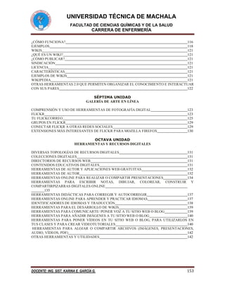 UNIVERSIDAD TÉCNICA DE MACHALA
FACULTAD DE CIENCIAS QUÍMICAS Y DE LA SALUD

CARRERA DE ENFERMERÍA
¿CÓMO FUNCIONA?
116
EJEMPLOS
118
WIKIS
121
¿QUÉ ES UN WIKI?
121
¿CÓMO PUBLICAR?
121
SINDICACIÓN
121
LICENCIA
121
CARACTERÍSTICAS
121
EJEMPLOS DE WIKIS
121
WIKIPEDIA
121
OTRAS HERRAMIENTAS 2.0 QUE PERMITEN ORGANIZAR EL CONOCIMIENTO E INTERACTUAR
CON SUS PARES
122
SÉPTIMA UNIDAD
GALERÍA DE ARTE EN LÍNEA
COMPRENSIÓN Y USO DE HERRAMIENTAS DE FOTOGRAFÍA DIGITAL
FLICKR
TU FLICKCORREO
GRUPOS EN FLICKR
CONECTAR FLICKR A OTRAS REDES SOCIALES
EXTENSIONES MÁS INTERESANTES DE FLICKR PARA MOZILLA FIREFOX

123
123
125
129
129
130

OCTAVA UNIDAD
HERRAMIENTAS Y RECURSOS DIGITALES
DIVERSAS TOPOLOGÍAS DE RECURSOS DIGITALES
131
COLECCIONES DIGITALES
131
DIRECTORIOS DE RECURSOS WEB
131
CONTENIDOS EDUCATIVOS DIGITALES
131
HERRAMIENTAS DE AUTOR Y APLICACIONES WEB GRATUITAS
132
HERRAMIENTAS DE AUTOR
132
HERRAMIENTAS ONLINE PARA REALIZAR O COMPARTIR PRESENTACIONES
134
HERRAMIENTAS PARA ESCRIBIR NOTAS, DIBUJAR, COLOREAR, CONSTRUIR Y
COMPARTIRPIZARRAS DIGITALES ONLINE
135
HERRAMIENTAS DIDÁCTICAS PARA CORREGIR Y AUTOCORREGIR
137
HERRAMIENTAS ONLINE PARA APRENDER Y PRACTICAR IDIOMAS
137
IDENTIFICADORES DE IDIOMAS Y TRADUCCIÓN
138
HERRAMIENTAS PARA EL DESARROLLO DE WIKIS
139
HERRAMIENTAS PARA COMUNICARTE/ PONER VOZ A TU SITIO WEB O BLOG
139
HERRAMIENTAS PARA AÑADIR IMÁGENES A TU SITIO WEB O BLOG
140
HERRAMIENTAS PARA PONER VÍDEOS EN TU SITIO WEB O BLOG, PARA UTILIZARLOS EN
TUS CLASES Y PARA CREAR VIDEOTUTORIALES
140
HERRAMIENTAS PARA ALOJAR O COMPARTIR ARCHIVOS (IMÁGENES, PRESENTACIONES,
AUDIO, VÍDEOS, PDF)
142
OTRAS HERRAMIENTAS Y UTILIDADES
142

DOCENTE: ING. SIST. KARINA E. GARCÍA G.

153

 