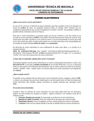 UNIVERSIDAD TÉCNICA DE MACHALA
FACULTAD DE CIENCIAS QUÍMICAS Y DE LA SALUD

CARRERA DE ENFERMERÍA
CORREO ELECTRÓNICO
¿Qué es un correo o correo electrónico?
Es uno de los servicios en Internet de mayor demanda, pues hace posible el envío de mensajes en
forma de archivo de texto. La academia francesa utiliza el vocablo "mél" mientras que los
canadienses (generalmente más creativos) adoptaron el vocablo "courriel". Sin embargo, también es
posible utilizar el término courriel en Francia.
Para usar el correo electrónico, se necesita contar con acceso a Internet y con una cuenta en un
servidor de correo electrónico (POP3 o Post Office Protocol (Protocolo de oficina de correo)). Esta
cuenta tiene que poder vincularse a una casilla de correo, a la que está destinado el correo que usted
envía. Para evitar que nadie, excepto usted, pueda ver su correo electrónico, éste está protegido por
un nombre de usuario llamado inicio de sesión y una contraseña.
Su dirección de correo electrónico es una combinación de todos estos datos, y se escribe en el
siguiente formato:
inicio de sesión@servidor.pop (por ejemplo "jean-francois.pillou@commentcamarche.net" literalmente "Jean-François PILLOU arroba commentcamarche.net"). El signo "@" se pronuncia
"arroba" en el caso de las direcciones de correo electrónico.
¿Cómo sabe el ordenador adónde debe enviar el mensaje?
El principio operativo de los correos electrónicos es el de la comunicación asincrónica, es decir, una
dirección de IP es asociada al nombre de dominio de un servidor POP (éste, a su vez, se relaciona
hasta un cierto punto con la dirección del destinatario, que se suele escribir en el sobre en el formato
nombre - apellido - calle – ciudad - país). La ruta que seguirá ese correo electrónico será elegida por
los routers.
¿Qué se puede enviar?
Es posible enviar cualquier tipo de archivo por correo electrónico (textos, imágenes, enlaces URL,
y videos), sin embargo, hay que tener cuidado pues el servidor puede tener un límite de tamaño por
correo electrónico (por ejemplo, algunos servidores no aceptan mensajes que contengan varios
MB).
El uso del correo electrónico
Cuando se abre un software de correo electrónico (el que usted utiliza para leer sus mensajes),
aparece un cierto número de ventanas (o cuadros... según el software). Los nombres varían de un
software al otro:
 Entrante, Bandeja de entrada: Es aquí donde se reciben los correos electrónicos.
 Bandeja de salida, Enviados: Estas son copias de los mensajes que se han enviado.
 Eliminados, Basura: Esta es la papelera, es decir, donde quedan los archivos eliminados.
 Carpetas: Estas son las carpetas donde en las que se pueden archivar correos electrónicos.

DOCENTE: ING. SIST. KARINA E. GARCÍA G.

19

 