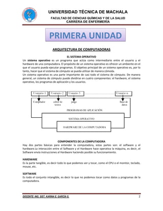 UNIVERSIDAD TÉCNICA DE MACHALA
FACULTAD DE CIENCIAS QUÍMICAS Y DE LA SALUD

CARRERA DE ENFERMERÍA

PRIMERA UNIDAD
ARQUITECTURA DE COMPUTADORAS
EL SISTEMA OPERATIVO
Un sistema operativo es un programa que actúa como intermediario entre el usuario y el
hardware de una computadora. El propósito de un sistema operativo es ofrecer un ambiente en el
que el usuario pueda ejecutar programas. El objetivo principal de un sistema operativo es, por lo
tanto, hacer que el sistema de cómputo se pueda utilizar de manera cómoda.
Un sistema operativo es una parte importante de casi todo el sistema de cómputo. De manera
general, un sistema de cómputo puede dividirse en cuatro componentes: el hardware, el sistema
operativo, los programas de aplicación y los usuarios.

COMPONENTES DE LA COMPUTADORA
Hay dos partes básicas para entender la computadora, estas partes son: el software y el
hardware.La interacción entre el Software y el Hardware hace operativa la máquina, es decir, el
Software envía instrucciones al Hardware haciendo posible su funcionamiento.
HARDWARE
Es la parte tangible, es decir todo lo que podemos ver y tocar, como el CPU o el monitor, teclado,
mouse, etc.
SOFTWARE
Es todo el conjunto intangible, es decir lo que no podemos tocar como datos y programas de la
computadora.

DOCENTE: ING. SIST. KARINA E. GARCÍA G.

2

 
