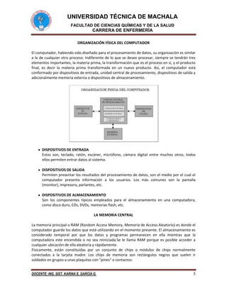 UNIVERSIDAD TÉCNICA DE MACHALA
FACULTAD DE CIENCIAS QUÍMICAS Y DE LA SALUD

CARRERA DE ENFERMERÍA
ORGANIZACIÓN FÍSICA DEL COMPUTADOR
El computador, habiendo sido diseñado para el procesamiento de datos, su organización es similar
a la de cualquier otro proceso. Indiferente de lo que se desee procesar, siempre se tendrán tres
elementos importantes, la materia prima, la transformación que es el proceso en sí, y el producto
final, es decir la materia prima transformada en un nuevo producto. Así, el computador está
conformado por dispositivos de entrada, unidad central de procesamiento, dispositivos de salida y
adicionalmente memoria externa o dispositivos de almacenamiento.

DISPOSITIVOS DE ENTRADA
Estos son, teclado, ratón, escáner, micrófono, cámara digital entre muchos otros, todos
ellos permiten entrar datos al sistema.
DISPOSITIVOS DE SALIDA
Permiten presentar los resultados del procesamiento de datos, son el medio por el cual el
computador presenta información a los usuarios. Los más comunes son la pantalla
(monitor), impresora, parlantes, etc.
DISPOSITIVOS DE ALMACENAMIENTO
Son los componentes típicos empleados para el almacenamiento en una computadora,
como disco duro, CDs, DVDs, memorias flash, etc.
LA MEMORIA CENTRAL
La memoria principal o RAM (Random Access Memory, Memoria de Acceso Aleatorio) es donde el
computador guarda los datos que está utilizando en el momento presente. El almacenamiento es
considerado temporal por que los datos y programas permanecen en ella mientras que la
computadora este encendida o no sea reiniciada.Se le llama RAM porque es posible acceder a
cualquier ubicación de ella aleatoria y rápidamente.
Físicamente, están constituidas por un conjunto de chips o módulos de chips normalmente
conectados a la tarjeta madre. Los chips de memoria son rectángulos negros que suelen ir
soldados en grupos a unas plaquitas con "pines" o contactos:
DOCENTE: ING. SIST. KARINA E. GARCÍA G.

3

 