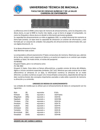 UNIVERSIDAD TÉCNICA DE MACHALA
FACULTAD DE CIENCIAS QUÍMICAS Y DE LA SALUD

CARRERA DE ENFERMERÍA

La diferencia entre la RAM y otros tipos de memoria de almacenamiento, como los disquetes o los
discos duros, es que la RAM es mucho más rápida, y que se borra al apagar el computador, no
como los Disquetes o discos duros en donde la información permanece grabada.
Su capacidad de almacenamiento se mide en gigabytes (Gb). La unidad elemental de memoria se
llama byte (octeto). Un byte tiene la capacidad de almacenar un carácter de información, y está
formado por un conjunto de unidades más pequeñas de almacenamiento denominadas bits, que
son dígitos binarios (0 , 1).
Si se desea almacenar la frase:
Hola Mortimer todo va bien.
La computadora utilizará exactamente 27 bytes consecutivos de memoria. Obsérvese que, además
de las letras, existen cuatro espacios en blanco y un punto (un espacio es un carácter que emplea
también un byte). De modo similar, el núcleo del pasaporte:
P57487891
Ocupará 9 bytes, pero si se almacena como
P5-748-7891
Ocupará 11 bytes. Estos datos se llaman alfanuméricos, y pueden constar de letras del alfabeto,
dígitos o incluso caracteres especiales (símbolos: $,#,*,etc). Mientras que cada carácter de un dato
alfanumérico se almacena en un byte, la información numérica se almacena de un modo
diferente. Los datos numéricos ocupan 2,4 e incluso 8 bytes consecutivos, dependiendo del tipo de
dato numérico.Existen dos conceptos importantes asociados a cada celda o posición de memoria:
su dirección y su contenido.
UNIDADES DE MEDIDA DE ALMACENAMIENTO
Las unidades de medida que se utilizan para el almacenamiento de datos en computación son los
siguientes:
Byte
Kilobyte
Megabyte
Gigabyte
Terabyte
Petabyte
Exabyte
Zettabyte
Yottabite
Brontobyte
Geopbyte

(B)
(Kb)
(Mb)
(Gb)
(Tb)
(Pb)
(Eb)
(Zb)
(Yb)
(Bb)
(Geb)

equivalea
equivale a
equivale a
equivale a
equivale a
equivale a
equivale a
equivale a
equivale a
equivale a
equivale a

DOCENTE: ING. SIST. KARINA E. GARCÍA G.

8 bits
1024 bytes
1024 Kb
1024 Mb
1024 Gb
1024 Tb
1024 Pb
1024 Eb
1024 Zb
1024 Yb
1024 Bb
4

 