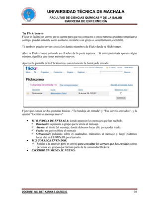 UNIVERSIDAD TÉCNICA DE MACHALA
FACULTAD DE CIENCIAS QUÍMICAS Y DE LA SALUD

CARRERA DE ENFERMERÍA

Tu Flickrcorreo
Flickr te facilita un correo en tu cuenta para que tus contactos u otras personas puedan comunicarse
contigo, puedan añadirte como contacto, invitarte a un grupo o, sencillamente, escribirte.
Tú también puedes enviar cosas a los demás miembros de Flickr desde tu Flickrcorreo.
Abre tu Flickr correo pulsando en el sobre de la parte superior. Si entre paréntesis aparece algún
número, significa que tienes mensajes nuevos.
Aparece la pantalla de tu Flickrcorreo, concretamente la bandeja de entrada:

Fíjate que consta de dos pestañas básicas -"Tu bandeja de entrada" y "Tus correos enviados"- y la
opción "Escribir un mensaje nuevo"





TU BANDEJA DE ENTRADA: donde aparecen los mensajes que has recibido.
 Remitente: la persona o grupo que te envía el mensaje.
 Asunto: el título del mensaje, donde debemos hacer clic para poder leerlo.
 Fecha: en que recibiste el mensaje
 Seleccionar: pulsando sobre el cuadradito, marcamos el mensaje y luego podemos
hacer clic en ELIMINAR para borrarlo.
TUS CORREOS ENVIADOS:
 Similar a la anterior, pero te servirá para consultar los correos que has enviado a otras
personas y/o grupos que forman parte de la comunidad flickera.
ESCRIBIR UN MENSAJE NUEVO:

DOCENTE: ING. SIST. KARINA E. GARCÍA G.

50

 