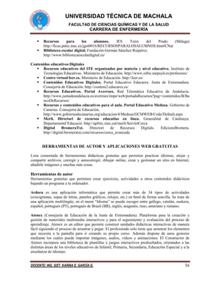 UNIVERSIDAD TÉCNICA DE MACHALA
FACULTAD DE CIENCIAS QUÍMICAS Y DE LA SALUD

CARRERA DE ENFERMERÍA



Recursos
para
los
alumnos.
IES
Torre
del
Prado
(Málaga)
http://ficus.pntic.mec.es/jgot0016/RECURSOSPARALOSALUMNOS.htm#CNat
Biblioteca escolar digital. Fundación Germán Sánchez Ruipérez.
http://www.bibliotecaescolardigital.es/

Contenidos educativos Digitales
 Recursos educativos del ITE organizados por materia y nivel educativo. Instituto de
Tecnologías Educativas . Ministerio de Educación. http://www.isftic.mepsyd.es/profesores/
 Centro virtual leer.es. Ministerio de Educación. http://leer.es/
 Contenidos Educativos Digitales. Portal Educativo Educarex. Junta de Extremadura.
Consejería de Educación. http://conteni2.educarex.es/
 Recursos Educativos. Portal Averroes. Red Telemática Educativa de Andalucía.
http://www.juntadeandalucia.es/averroes/impe/web/portadaRecursos?pag=/contenidos/B/Ba
ncoDeRecursos/
 Recursos y contenidos educativos para el aula. Portal Educativo Medusa. Gobierno de
Canarias. Consejería de Educación.
http://www.gobiernodecanarias.org/educacion/4/Medusa/GCMWEB/Code/Default.aspx
 Merlí. Directori de recursos educatius en línea. Generalitat de Catalunya.
Departamentd’Educació. http://aplitic.xtec.cat/merli/ServletCerca
 Digital
BromeraTxt.
Directori
de
Recursos
Digitals.
EdicionsBromera.
http://digital.bromeratxt.com/recursos/cerca_avancada

HERRAMIENTAS DE AUTOR Y APLICACIONES WEB GRATUITAS
Lista comentada de herramientas didácticas gratuitas que permiten practicar idiomas, alojar y
compartir archivos, corregir y autocorregir, dibujar online, crear y gestionar un sitio en Internet,
añadirle imágenes y muchas más cosas.

Herramientas de autor
Herramientas gratuitas que permiten crear ejercicios, actividades u otros contenidos didácticos
bajando un programa a tu ordenador.
Ardora es una aplicación informática que permite crear más de 34 tipos de actividades
(crucigramas, sopas de letras, paneles gráficos, relojes, etc.) en html de forma sencilla. Se trata de
una aplicación multilingüe, en el menú “Idioma” se puede escoger entre gallego, catalán, euskera,
español, portugués (PT), portugués de Brasil (BR), inglés, aragonés, ruso, asturiano y rumano.
Atenex (Consejería de Educación de la Junta de Extremadura). Plataforma para la creación y
gestión de materiales multimedia interactivos y para el seguimiento y evaluación del proceso de
aprendizaje. Atenex es un editor que permite construir unidades didácticas interactivas de manera
fácil siguiendo el proceso de arrastrar y pegar. El profesorado solo tiene que arrastrar los elementos
que necesita a la pantalla para ir creando su propio curso. Además dispone de unos gestores
mediante los cuales puede importar imágenes, audios, videos y animaciones. El Constructor de
Atenex incorpora una biblioteca de plantillas y juegos interactivos prediseñados, orientados a las
distintas áreas de los niveles educativos de Infantil, Primaria, Secundaria, Educación Especial y a la
enseñanza de idiomas.
DOCENTE: ING. SIST. KARINA E. GARCÍA G.

56

 