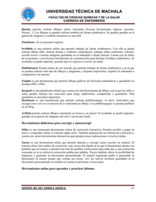 UNIVERSIDAD TÉCNICA DE MACHALA
FACULTAD DE CIENCIAS QUÍMICAS Y DE LA SALUD

CARRERA DE ENFERMERÍA
Queeky permite realizar dibujos online utilizando diversas herramientas (lápices, pinceles,
formas…). Los dibujos se pueden realizar también de forma colaborativa. Se pueden guardar en la
galería de imágenes y también mostrarse en una web.
Flockdraw. No es necesario registro.
Scriblink es una pizarrra online que permite trabajar de forma colaborativa. Con ella se puede
realizar dibujo libre, utilizar formas y símbolos matemáticos, trabajar sobre cuadrícula, colorear,
escribir textos e insertar imágenes guardadas en el ordenador o desde internet. Cuenta con un editor
de ecuaciones y con diversas herramientas de comunicación para facilitar el trabajo colaborativo. El
resultado se puede imprimir, guardar (previo registro) o enviar vía email.
Dabbleboard. Pizarra online de uso sencillo que permite trabajar de forma colaborativa y en la que
se pueden realizar todo tipo de dibujos y diagramas y después imprimirlos, bajarlos al ordenador o
compartirlos vía internet.
Fooplot es una herramienta que permite dibujar gráficas de funciones matemáticas y guardarlas en
formato PDF o PNG.
Kerpoof es una plataforma infantil que cuenta con esta herramienta de dibujo con la que los niños y
niñas pueden realizar sus creaciones para luego imprimirlas, compartirlas o guardarlas. Para
guardarlas es necesario registrarse.
Sketchcast es una herramienta que permite realizar publibosquejos, es decir, minivídeos que
recogen con o sin voz el proceso de ir realizando un dibujo. Los publibosquejos se pueden publicar
en un blog.
ArtPad permite realizar dibujos simulando un lienzo y un pincel. El resultado se puede imprimir,
guardar en la galería de imágenes del sitio o enviar por email.

Herramientas didácticas para corregir y autocorregir
Stilus es una interesante herramienta online de corrección interactiva. Permite escribir o pegar un
texto y comprobar online si contiene algún error. También proporciona un informe de corrección y
cuenta con varias herramientas interactivas para proporcionar explicaciones o resolver dudas.
Xuxen es una herramienta online que permite detectar y corregir textos escritos en euskera. El
sistema ofrece dos modos de corrección: una corrección rápida en la que la herramienta destaca las
palabras que no conoce y muestra una lista de posibles correcciones para cada una, y una corrección
avanzada en la se realiza la corrección palabra por palabra. Xuxen también ofrece la posibilidad de
registrase y gestionar un diccionario personalizado. El usuario registrado podrá ir generando su
diccionario al mismo tiempo que corrige sus textos. Así, los nuevos términos guardados en el
diccionario personalizado se tendrán en cuenta en próximas correcciones.

Herramientas online para aprender y practicar idiomas

DOCENTE: ING. SIST. KARINA E. GARCÍA G.

61

 
