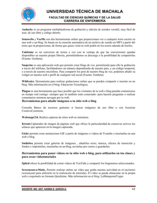 UNIVERSIDAD TÉCNICA DE MACHALA
FACULTAD DE CIENCIAS QUÍMICAS Y DE LA SALUD

CARRERA DE ENFERMERÍA
Audacity es un programa multiplataforma de grabación y edición de sonidos versátil, muy fácil de
usar, de uso libre y código abierto.
Sonowebs y VozMe son dos herramientas online que proporcionan voz a cualquier texto escrito en
una web o un blog. Se basan en la creación automática de un archivo de sonido en MP3 a partir del
texto que tú proporcionas, de forma que quien visite tu web podrá oír los textos además de leerlos.
Yakitome es un conversor de textos a voz con la ventaja de que las conversiones quedan
disponibles en nuestra propia librería, permitiéndonos su descarga o la posibilidad de compartirlas
(Fuente: Genbeta).
Snapvine es una aplicación web que permite crear blogs de voz, permitiendo para ello la grabación
a través del teléfono, facilitándonos un número dependiendo de nuestro país, y un código temporal,
o a través de nuestro micrófono. Para compartir los post de nuestro blog de voz, podemos añadir su
widget en nuestra web o perfil de cualquier red social (Fuente: Genbeta).
Wildvoice. Herramienta para realizar grabaciones online que se pueden compartir e insertar en un
blog. Más información en el blog: Educación Tecnológica.
Plugoo es una herramienta que hace posible que los visitantes de tu web o blog puedan comunicarse
en tiempo real contigo -siempre que tú también estés conectado- para hacerte preguntas o realizar
comentarios mientras navegan por tu web.

Herramientas para añadir imágenes a tu sitio web o blog
Consulta Banco de recursos gratuitos si buscas imágenes de uso libre o con licencias
CreativeCommons.
Websnapr2.0. Realiza capturas de sitios web en miniatura.
Kwout.Capturador de imagen de páginas web que ofrece la particularidad de conservar activos los
enlaces que aparecen en la imagen capturada.
Gickr permite crear animaciones GIF a partir de imágenes o vídeos de Youtube e insertarlas en una
web o blog.
Smilebox permite crear galerías de imágenes , añadirles texto, música, efectos de transición y
fondos e imprimirlas, insertarlas en un blog, enviarlas por correo o guardarlas.

Herramientas para poner vídeos en tu sitio web o blog, para utilizarlos en tus clases y
para crear videotutoriales
Splicd ofrece la posibilidad de cortar vídeos de YouTube y compartir los fragmentos seleccionados.
Screencast-o-Matic. Permite realizar online un vídeo que graba nuestra actividad en el escritorio
(screencast) para utilizarlo en la realización de tutoriales. El vídeo se puede almacenar en la propia
web o exportarlo en formato Quicktime. Más información en el blog: LaMateporunYogur.

DOCENTE: ING. SIST. KARINA E. GARCÍA G.

64

 