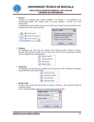UNIVERSIDAD TÉCNICA DE MACHALA
FACULTAD DE CIENCIAS QUÍMICAS Y DE LA SALUD

CARRERA DE ENFERMERÍA


Insertar
Tenemos los comandos para insertar columnas a la derecha o a la izquierda de la
columnaseleccionada. Para insertar filas en la parte superior o inferior de la fila
seleccionada.
Y también para insertar celdas, en este caso se abrirá otra ventana para que decidamos cómo
sedesplazan las otras celdas afectadas.



Eliminar
Se desplegará esta iusta para que elijamos entre Eliminar Tabla, Eliminar Columna,
Eliminar Fila oEliminar Celdas, en este último caso Word 2007 nos preguntará también
cómo se desplazan las celdasafectadas.



Seleccionar
Se despliega esta lista para que elijamos entre Seleccionar Tabla, Seleccionar Columna,
SeleccionarFila o Seleccionar Celda.



Dividir celdas
Se abrirá esta ventana para que fijemos en cuántas columnas y filas queremos dividir la
celdaseleccionada.
Estos comandos también aparecen en el menú contextual de la tabla.

DOCENTE: ING. SIST. KARINA E. GARCÍA G.

86

 