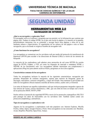 UNIVERSIDAD TÉCNICA DE MACHALA
FACULTAD DE CIENCIAS QUÍMICAS Y DE LA SALUD

CARRERA DE ENFERMERÍA

SEGUNDA UNIDAD
HERRAMIENTAS WEB 2.0
NAVEGADOR DE INTERNET
¿Qué es un navegador o explorador Web?
Un navegador web es el software o programa que nos permite ver la información que contiene una
página web. Traduce el código HTML en el que está escrita la página y lo muestra en la pantalla,
permitiéndonos interactuar con su contenido y navegar hacia otras páginas o sitios de la red,
mediante enlaces o hipervínculos. El seguimiento de los enlaces de una página a otra se llama
navegación, que es de donde se origina el nombre de navegador web.
¿Como funcionan los navegadores?
Los navegadores se comunican con los servidores web por medio del protocolo de transferencia de
hipertexto (HTTP) para acceder a las direcciones de Internet (URLs) a través de los motores de
búsqueda.
La mayoría de los exploradores web admiten otros protocolos de red como HTTPS (la versión
segura de HTTP), Gopher, y FTP, así como los lenguajes de marcado o estándares HTML y
XHTML de los documentos web. Los navegadores además interactúan con complementos o
aplicaciones (Plug-ins) para admitir archivos Flash y programas en Java (Java applets).
Características comunes de los navegadores
Todos los navegadores incluyen la mayoría de las siguientes características: navegación por
pestañas, bloqueador de ventanas emergentes, soporte para motores de búsqueda, gestor de
descargas, marcadores, corrector ortográfico, y atajos del teclado. Para mantener la privacidad casi
todos los navegadores ofrecen maneras sencillas de borrar cookies, cachés web y el historial.
Las suites de Internet son aquellos exploradores web que incluyen programas integrados capaces de
leer noticias de Usenet, correos electrónicos, e IRC, que son chats de texto en tiempo real a través
de los protocolos IMAP, NNTP y POP.
Suelen utilizar el protocolo de seguridad HTTPS a través de los protocolos criptográficos SSL/TLS
para proteger los datos de intercambio con los servidores web. También suelen contar con
protección antiphishing y antimalware.
Tipos de navegadores o exploradores web
Algunos de los navegadores o exploradores web más populares son: Internet Explorer, Mozilla
Firefox, Safari, Opera, Google Chrome y Flock. Otros navegadores no tan conocidos son: Maxthon,
Avant, DeepNet, PhaseOut, SpaceTime, Amaya.

DOCENTE: ING. SIST. KARINA E. GARCÍA G.

9

 